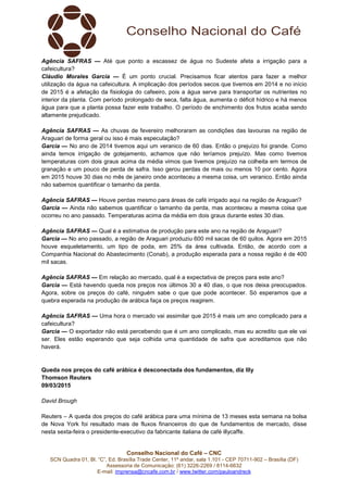 Conselho Nacional do Café – CNC
SCN Quadra 01, Bl. “C”, Ed. Brasília Trade Center, 11º andar, sala 1.101 - CEP 70711-902 – Brasília (DF)
Assessoria de Comunicação: (61) 3226-2269 / 8114-6632
E-mail: imprensa@cncafe.com.br / www.twitter.com/pauloandreck
Agência SAFRAS — Até que ponto a escassez de água no Sudeste afeta a irrigação para a
cafeicultura?
Cláudio Morales Garcia — É um ponto crucial. Precisamos ficar atentos para fazer a melhor
utilização da água na cafeicultura. A implicação dos períodos secos que tivemos em 2014 e no início
de 2015 é a afetação da fisiologia do cafeeiro, pois a água serve para transportar os nutrientes no
interior da planta. Com período prolongado de seca, falta água, aumenta o déficit hídrico e há menos
água para que a planta possa fazer este trabalho. O período de enchimento dos frutos acaba sendo
altamente prejudicado.
Agência SAFRAS — As chuvas de fevereiro melhoraram as condições das lavouras na região de
Araguari de forma geral ou isso é mais especulação?
Garcia — No ano de 2014 tivemos aqui um veranico de 60 dias. Então o prejuízo foi grande. Como
ainda temos irrigação de gotejamento, achamos que não teríamos prejuízo. Mas como tivemos
temperaturas com dois graus acima da média vimos que tivemos prejuízo na colheita em termos de
granação e um pouco de perda de safra. Isso gerou perdas de mais ou menos 10 por cento. Agora
em 2015 houve 30 dias no mês de janeiro onde aconteceu a mesma coisa, um veranico. Então ainda
não sabemos quantificar o tamanho da perda.
Agência SAFRAS — Houve perdas mesmo para áreas de café irrigado aqui na região de Araguari?
Garcia — Ainda não sabemos quantificar o tamanho da perda, mas aconteceu a mesma coisa que
ocorreu no ano passado. Temperaturas acima da média em dois graus durante estes 30 dias.
Agência SAFRAS — Qual é a estimativa de produção para este ano na região de Araguari?
Garcia — No ano passado, a região de Araguari produziu 600 mil sacas de 60 quilos. Agora em 2015
houve esqueletamento, um tipo de poda, em 25% da área cultivada. Então, de acordo com a
Companhia Nacional do Abastecimento (Conab), a produção esperada para a nossa região é de 400
mil sacas.
Agência SAFRAS — Em relação ao mercado, qual é a expectativa de preços para este ano?
Garcia — Está havendo queda nos preços nos últimos 30 a 40 dias, o que nos deixa preocupados.
Agora, sobre os preços do café, ninguém sabe o que que pode acontecer. Só esperamos que a
quebra esperada na produção de arábica faça os preços reagirem.
Agência SAFRAS — Uma hora o mercado vai assimilar que 2015 é mais um ano complicado para a
cafeicultura?
Garcia — O exportador não está percebendo que é um ano complicado, mas eu acredito que ele vai
ser. Eles estão esperando que seja colhida uma quantidade de safra que acreditamos que não
haverá.
Queda nos preços do café arábica é desconectada dos fundamentos, diz Illy
Thomson Reuters
09/03/2015
David Brough
Reuters – A queda dos preços do café arábica para uma mínima de 13 meses esta semana na bolsa
de Nova York foi resultado mais de fluxos financeiros do que de fundamentos de mercado, disse
nesta sexta-feira o presidente-executivo da fabricante italiana de café illycaffe.
 