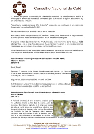 Conselho Nacional do Café – CNC
SCN Quadra 01, Bl. “C”, Ed. Brasília Trade Center, 11º andar, sala 1.101 - CEP 70711-902 – Brasília (DF)
Assessoria de Comunicação: (61) 3226-2269 / 8114-6632
E-mail: imprensa@cncafe.com.br / www.twitter.com/pauloandreck
"O declínio dos preços foi motivado por fundamentos financeiros --o fortalecimento do dólar e a
realocação de dinheiro do mercado de commodities para os mercados de ações", disse Andrea Illy
em uma entrevista à Reuters.
"Isso cria uma situação complexa, difícil de decifrar", acrescentou ele, no intervalo de um encontro da
Organização Internacional do Café (OIC).
Ele não quis projetar uma tendência para os preços do arábica.
Mais cedo, o diretor de operações da OIC, Maurício Galindo, disse acreditar que os preços deverão
subir nos próximos meses devido à expectativa de um déficit no mercado global.
O segundo contrato do arábica na bolsa ICE Futures caiu para uma mínima de 13 meses, a 1,288
dólar por libra-peso na terça-feira, depois que chuvas no Brasil reduziram os temores de problemas
nos cafezais, que enfrentaram forte estresse hídrico nos últimos meses.
Um enfraquecimento do real ante o dólar acelerou as vendas por parte dos produtores brasileiros que
buscam garantir a rentabilidade na moeda local ante os preços denominados em dólar.
Crescimento do consumo global de café deve acelerar em 2015, diz OIC
Thomson Reuters
09/03/2015
David Brough
Reuters – O consumo global de café deverá crescer pelo menos 2 por cento em
2015, projetou nesta sexta-feira o diretor de operações da Organização Internacional
do Café (OIC), Maurício Galindo.
Segundo ele, o consumo cresceu 1,8 por cento em 2014.
Galindo disse em uma conferência de imprensa que os preços do café deverão subir
nos próximos meses devido a um déficit na oferta global.
Breno Mesquita visita Fenicafé e participa de reunião sobre cafeicultura
Ascom FAEMG
09/03/2015
A Fenicafé completou 20 anos e recebeu cerca de quaro
mil visitantes durante os três dias de evento. Além da
exposição de máquinas agrícolas e de empresas ligadas
ao setor, o evento promoveu uma série de palestras com
temas principalmente ligados a crise hídrica. O presidente
da Comissão de Café da Federação, Breno Mesquita,
participou pela segunda vez da feira e ressaltou que “a
feira é a disponibilidade de tecnologia ao alcance do
produtor que vem aqui absorver conhecimento e discutir sistemas de produção parecidos”.
 
