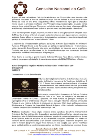 Conselho Nacional do Café – CNC
SCN Quadra 01, Bl. “C”, Ed. Brasília Trade Center, 11º andar, sala 1.101 - CEP 70711-902 – Brasília (DF)
Assessoria de Comunicação: (61) 3226-2269 / 8114-6632
E-mail: imprensa@cncafe.com.br / www.twitter.com/pauloandreck
Araguari faz parte da Região do Café do Cerrado Mineiro, são 55 municípios cerca de quatro mil e
quinhentos produtores. A área de cafeicultura ocupa 200 mil hectares e produz cerca de cinco
milhões de sacas por ano. Breno Mesquita falou sobre a importância da região para a cafeicultura
mineira e quais os principais desafios do setor: “Principalmente para essa região é a questão hídrica,
o uso de forma racional da água. Tivemos um período de seca que deve trazer reflexos para 2016 e
acredito que o principal desafio seja facilitar os recursos para o uso da água pelos cafeicultores”.
Minas é o maior produtor do país, responde por mais de 50% da produção nacional. “Chapada, Matas
de Minas, Sul de Minas e Cerrado produzem cafés diferentes mas com algo em comum: a excelente
qualidade. Graças a Deus os consumidores de outros países perceberam e essa demanda pelo café
que aqui se produz muito bem só vem crescendo”, disse.
O presidente da comissão também participou da reunião do Núcleo dos Sindicatos dos Produtores
Rurais do Triângulo Mineiro e Alto Paranaíba que participam representantes de 45 sindicatos da
região. Na reunião, Breno Mesquita falou sobre as dificuldades por causa da seca e as ações da
Comissão para ajudar os cafeicultores. No fim da reunião ele recebeu uma homenagem do núcleo
pela atuação na FAEMG em contribuição ao agronegócio.
Ainda durante o encontro, o gerente regional da Emater Uberaba, Flávio Silveira, também recebeu
troféu de homenagem pelo trabalho de parceria desenvolvido pelo SENAR MINAS com o Núcleo.
Bureau divulga nova edição do Relatório Internacional de Tendências do Café
Embrapa Café
09/03/2015
Clarissa Ratton e Lucas Tadeu Ferreira
O Bureau de Inteligência Competitiva do Café divulgou mais uma
edição do Relatório Internacional de Tendências do Café (vol 3.
n°12). O Bureau é um programa que busca oferecer in formações
e análises relevantes para o setor cafeeiro nacional que auxiliem
os agentes da cadeia agroindustrial do café no planejamento e na
tomada decisões.
O documento – disponível no Observatório do Café, do Consórcio
Pesquisa Café, e no Centro de Inteligência de Mercados da
Universidade Federal de Lavras - apresenta, em nível mundial, os principais destaques do
agronegócio café e as tendências do setor, com foco na produção, indústrias, cafeterias, entre outros.
Trata-se de uma iniciativa do Centro de Inteligência em Mercados (CIM), ligado ao Departamento de
Administração e Economia da Universidade Federal de Lavras - Ufla, instituição co-fundadora do
Consórcio Pesquisa Café, coordenado pela Embrapa Café.
Análises e tendências – Nesta edição, o relatório analisa a produção do café na América Central,
América do Sul, Ásia e África, além da atuação de grandes indústrias, cafeterias e demais empresas
do varejo do setor. O Relatório demonstra ainda que a situação de muitas regiões produtoras de café
ainda é precária e decorre, em parte, da própria realidade dos países produtores, com reflexo nas
condições de vida dos cafeicultores. E que também é comum culpar a volatilidade dos preços ou o
poder de mercado dos grandes players desse mercado por essa situação. Mas é preciso reconhecer
que a realidade política e econômica desses países são fatores impactantes nas condições de vida
 