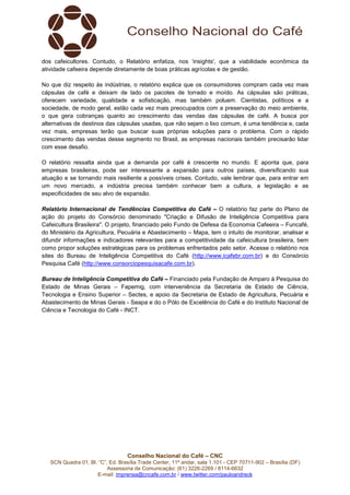 Conselho Nacional do Café – CNC
SCN Quadra 01, Bl. “C”, Ed. Brasília Trade Center, 11º andar, sala 1.101 - CEP 70711-902 – Brasília (DF)
Assessoria de Comunicação: (61) 3226-2269 / 8114-6632
E-mail: imprensa@cncafe.com.br / www.twitter.com/pauloandreck
dos cafeicultores. Contudo, o Relatório enfatiza, nos ‘insights', que a viabilidade econômica da
atividade cafeeira depende diretamente de boas práticas agrícolas e de gestão.
No que diz respeito às indústrias, o relatório explica que os consumidores compram cada vez mais
cápsulas de café e deixam de lado os pacotes de torrado e moído. As cápsulas são práticas,
oferecem variedade, qualidade e sofisticação, mas também poluem. Cientistas, políticos e a
sociedade, de modo geral, estão cada vez mais preocupados com a preservação do meio ambiente,
o que gera cobranças quanto ao crescimento das vendas das cápsulas de café. A busca por
alternativas de destinos das cápsulas usadas, que não sejam o lixo comum, é uma tendência e, cada
vez mais, empresas terão que buscar suas próprias soluções para o problema. Com o rápido
crescimento das vendas desse segmento no Brasil, as empresas nacionais também precisarão lidar
com esse desafio.
O relatório ressalta ainda que a demanda por café é crescente no mundo. E aponta que, para
empresas brasileiras, pode ser interessante a expansão para outros países, diversificando sua
atuação e se tornando mais resiliente a possíveis crises. Contudo, vale lembrar que, para entrar em
um novo mercado, a indústria precisa também conhecer bem a cultura, a legislação e as
especificidades de seu alvo de expansão.
Relatório Internacional de Tendências Competitiva do Café – O relatório faz parte do Plano de
ação do projeto do Consórcio denominado "Criação e Difusão de Inteligência Competitiva para
Cafeicultura Brasileira". O projeto, financiado pelo Fundo de Defesa da Economia Cafeeira – Funcafé,
do Ministério da Agricultura, Pecuária e Abastecimento – Mapa, tem o intuito de monitorar, analisar e
difundir informações e indicadores relevantes para a competitividade da cafeicultura brasileira, bem
como propor soluções estratégicas para os problemas enfrentados pelo setor. Acesse o relatório nos
sites do Bureau de Inteligência Competitiva do Café (http://www.icafebr.com.br) e do Consórcio
Pesquisa Café (http://www.consorciopesquisacafe.com.br).
Bureau de Inteligência Competitiva do Café – Financiado pela Fundação de Amparo à Pesquisa do
Estado de Minas Gerais – Fapemig, com interveniência da Secretaria de Estado de Ciência,
Tecnologia e Ensino Superior – Sectes, e apoio da Secretaria de Estado de Agricultura, Pecuária e
Abastecimento de Minas Gerais - Seapa e do o Pólo de Excelência do Café e do Instituto Nacional de
Ciência e Tecnologia do Café - INCT.
 