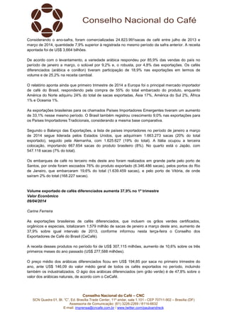 Conselho Nacional do Café – CNC
SCN Quadra 01, Bl. “C”, Ed. Brasília Trade Center, 11º andar, sala 1.101 - CEP 70711-902 – Brasília (DF)
Assessoria de Comunicação: (61) 3226-2269 / 8114-6632
E-mail: imprensa@cncafe.com.br / www.twitter.com/pauloandreck
Considerando o ano-safra, foram comercializadas 24.823.991sacas de café entre julho de 2013 e
março de 2014, quantidade 7,9% superior à registrada no mesmo período da safra anterior. A receita
apontada foi de US$ 3,664 bilhões.
De acordo com o levantamento, a variedade arábica respondeu por 85,9% das vendas do país no
período de janeiro a março, o solúvel por 9,2% e, o robusta, por 4,8% das exportações. Os cafés
diferenciados (arábica e conillon) tiveram participação de 18,9% nas exportações em termos de
volume e de 25,2% na receita cambial.
O relatório aponta ainda que primeiro trimestre de 2014 a Europa foi o principal mercado importador
de café do Brasil, respondendo pela compra de 55% do total embarcado do produto, enquanto
América do Norte adquiriu 24% do total de sacas exportadas, Ásia 17%, América do Sul 2%, África
1% e Oceania 1%.
As exportações brasileiras para os chamados Países Importadores Emergentes tiveram um aumento
de 33,1% nesse mesmo período. O Brasil também registrou crescimento 9,0% nas exportações para
os Países Importadores Tradicionais, considerando a mesma base comparativa.
Segundo o Balanço das Exportações, a lista de países importadores no período de janeiro a março
de 2014 segue liderada pelos Estados Unidos, que adquiriram 1.663.273 sacas (20% do total
exportado), seguido pela Alemanha, com 1.625.627 (19% do total). A Itália ocupou a terceira
colocação, importando 667.654 sacas do produto brasileiro (8%). No quarto está o Japão, com
547.118 sacas (7% do total).
Os embarques de café no terceiro mês deste ano foram realizados em grande parte pelo porto de
Santos, por onde foram escoados 76% do produto exportado (6.346.486 sacas), pelos portos do Rio
de Janeiro, que embarcaram 19,6% do total (1.639.459 sacas), e pelo porto de Vitória, de onde
saíram 2% do total (168.227 sacas).
Volume exportado de cafés diferenciados aumenta 37,9% no 1º trimestre
Valor Econômico
09/04/2014
Carine Ferreira
As exportações brasileiras de cafés diferenciados, que incluem os grãos verdes certificados,
orgânicos e especiais, totalizaram 1,579 milhão de sacas de janeiro a março deste ano, aumento de
37,9% sobre igual intervalo de 2013, conforme informou nesta terça-feira o Conselho dos
Exportadores de Café do Brasil (CeCafé).
A receita desses produtos no período foi de US$ 307,115 milhões, aumento de 10,6% sobre os três
primeiros meses do ano passado (US$ 277,588 milhões).
O preço médio dos arábicas diferenciados ficou em US$ 194,85 por saca no primeiro trimestre do
ano, ante US$ 146,09 do valor médio geral de todos os cafés exportados no período, incluindo
também os industrializados. O ágio dos arábicas diferenciados (em grão verde) é de 47,8% sobre o
valor dos arábicas naturais, de acordo com o CeCafé.
 