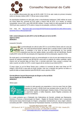 Conselho Nacional do Café – CNC
SCN Quadra 01, Bl. “C”, Ed. Brasília Trade Center, 11º andar, sala 1.101 - CEP 70711-902 – Brasília (DF)
Assessoria de Comunicação: (61) 3226-2269 / 8114-6632
E-mail: imprensa@cncafe.com.br / www.twitter.com/pauloandreck
Já os robustas diferenciados têm ágio de 62,9% (US$ 173,12 de valor médio do primeiro trimestre)
sobre os robustas médios (US$ 111,06 por saca o preço médio).
As exportações brasileiras de café (grão verde e industrializado) totalizaram 2,682 milhões de sacas
em março deste ano, aumento de 4,4% sobre o mesmo mês de 2013. Já a receita, na mesma
comparação, recuou 9,9%, para US$ 429,285 milhões. O preço médio do café exportado foi de US$
160,04 por saca, queda de 13,7% sobre o março do ano passado, conforme o CeCafé.
Leia mais em: http://www.valor.com.br/agro/3510216/volume-exportado-de-cafes-diferenciados-
aumenta-379-no-1#ixzz2yOpems00
Café: comercialização da safra 2013 no Sul de MG gira em torno de 80%
Agência Safras
09/04/2014
Lessandro Carvalho
A comercialização de café da safra 2013 no sul de Minas Gerais está em cerca de
80%, com esse percentual também valendo para o cerrado mineiro e parte de São
Paulo. A avaliação é de fonte da área de comercialização de uma grande
cooperativa que atua nas regiões citadas, que preferiu não ser identificada. Quanto
à safra 2014, cerca de 25% da produção já foi negociada de forma antecipada, segundo a fonte.
De modo geral, a movimentação foi maior na comercialização no início do ano até meados de março,
quando as cotações chegaram aos R$ 500,00 a saca para os arábicas de melhor qualidade. Agora,
mesmo com as recentes altas em Nova York, o mercado está lento, fraco, porque o produtor não
sabe o quanto vai colher em 2014, e assim segura até as vendas do que resta de 2013.
O preço ontem no sul de Minas Gerais para o arábica no momento de altas mais fortes em NY
chegou a R$ 470,00 a saca para as bicas corridas, mas com a redução dos ganhos na bolsa e a
queda do dólar as bases baixaram para R$ 445,00 a saca, apontou a fonte.
Cerrado Mineiro lançará Denominação de Origem na fira da SCAA
Ascom Região do Cerrado Mineiro
09/04/2014
Sônia Lopes
O mundo do café aguarda com expectativa o início da maior Feira de Cafés
Especiais do mundo, a SCAA Event que acontece entre os dias 24 e 27 de
abril em Seattle, estado de Washington, Estados Unidos. A Feira reúne todos
os segmentos ligados a Cafés Especiais, desde Regiões produtoras até
baristas e torrefadores.
E, é neste ambiente que a Federação dos Cafeicultores do Cerrado, entidade que Representa,
Controla e Promove a Denominação de Origem - Região do Cerrado Mineiro fará o Lançamento
Internacional dessa Denominação de Origem, conquistada recentemente por essa origem cafeeira,
concedida pelo INPI – Instituto Nacional de Propriedade Industrial. A cerimônia oficial de lançamento
 