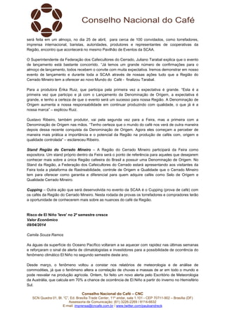 Conselho Nacional do Café – CNC
SCN Quadra 01, Bl. “C”, Ed. Brasília Trade Center, 11º andar, sala 1.101 - CEP 70711-902 – Brasília (DF)
Assessoria de Comunicação: (61) 3226-2269 / 8114-6632
E-mail: imprensa@cncafe.com.br / www.twitter.com/pauloandreck
será feita em um almoço, no dia 25 de abril, para cerca de 100 convidados, como torrefadores,
imprensa internacional, baristas, autoridades, produtores e representantes de cooperativas da
Região, encontro que acontecerá no mesmo Pavilhão de Eventos da SCAA.
O Superintendente da Federação dos Cafeicultores do Cerrado, Juliano Tarabal explica que o evento
de lançamento está bastante concorrido. “Já temos um grande número de confirmações para o
almoço de lançamento, todos recebem o convite com muita expectativa. Iremos demonstrar em nosso
evento de lançamento e durante toda a SCAA através de nossas ações tudo que a Região do
Cerrado Mineiro tem a oferecer ao novo Mundo do Café - finalizou Tarabal.
Para a produtora Érika Ruiz, que participa pela primeira vez a expectativa é grande. “Esta é a
primeira vez que participo e já com o Lançamento da Denominação de Origem, a expectativa é
grande, e tenho a certeza de que o evento será um sucesso para nossa Região. A Denominação de
Origem aumenta a nossa responsabilidade em continuar produzindo com qualidade, o que já é a
nossa marca” – explicou Ruiz.
Gustavo Ribeiro, também produtor, vai pela segunda vez para a Feira, mas a primeira com a
Denominação de Origem nas mãos. “Tenho certeza que o mundo do café nos verá de outra maneira
depois dessa recente conquista da Denominação de Origem. Agora eles começam a perceber de
maneira mais prática a importância e o potencial da Região na produção de cafés com, origem e
qualidade controlada” – esclareceu Ribeiro.
Stand Região do Cerrado Mineiro – A Região do Cerrado Mineiro participará da Feira como
expositora. Um stand próprio dentro da Feira será o ponto de referência para aqueles que desejarem
conhecer mais sobre a única Região cafeeira do Brasil a possuir uma Denominação de Origem. No
Stand da Região, a Federação dos Cafeicultores do Cerrado estará apresentando aos visitantes da
Feira toda a plataforma de Rastreabilidade, controle de Origem e Qualidade que o Cerrado Mineiro
tem para oferecer como garantia e diferencial para quem adquire cafés como Selo de Origem e
Qualidade Cerrado Mineiro.
Cupping – Outra ação que será desenvolvida no evento da SCAA é o Cupping (prova de café) com
os cafés da Região do Cerrado Mineiro. Nesta rodada de provas os torrefadores e compradores terão
a oportunidade de conhecerem mais sobre as nuances do café da Região.
Risco de El Niño 'leve' no 2º semestre cresce
Valor Econômico
09/04/2014
Camila Souza Ramos
As águas da superfície do Oceano Pacífico voltaram a se aquecer com rapidez nas últimas semanas
e reforçaram o sinal de alerta de climatologistas e investidores para a possibilidade de ocorrência do
fenômeno climático El Niño no segundo semestre deste ano.
Desde março, o fenômeno voltou a constar nos relatórios de meteorologia e de análise de
commodities, já que o fenômeno altera a correlação de chuvas e massas de ar em todo o mundo e
pode resvalar na produção agrícola. Ontem, foi feito um novo alerta pelo Escritório de Meteorologia
da Austrália, que calcula em 70% a chance de ocorrência de El Niño a partir do inverno no Hemisfério
Sul.
 