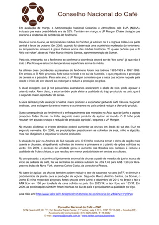 Conselho Nacional do Café – CNC
SCN Quadra 01, Bl. “C”, Ed. Brasília Trade Center, 11º andar, sala 1.101 - CEP 70711-902 – Brasília (DF)
Assessoria de Comunicação: (61) 3226-2269 / 8114-6632
E-mail: imprensa@cncafe.com.br / www.twitter.com/pauloandreck
Em avaliação de março, a Administração Nacional Oceânica e Atmosférica dos EUA (NOAA),
indicava que essa possibilidade era de 52%. Também em março, o JP Morgan Chase divulgou que
era forte a tendência de ocorrência do fenômeno.
Desde o início do ano, as temperaturas médias do Pacífico já subiram de 2 a 3 graus Celsius na parte
central e leste do oceano. Em 2009, quando foi observada uma ocorrência moderada do fenômeno,
as temperaturas estavam 4 graus Celsius acima das médias históricas. "É quase certeza que o El
Niño vai voltar", disse ao Valor Marco Antônio Santos, agrometeorologia da Somar.
Para ele, entretanto, se o fenômeno se confirmar a ocorrência deverá ser de "tiro curto", já que não é
todo o Pacífico que está com temperaturas superficiais acima da média.
As últimas duas ocorrências expressivas do fenômeno foram nos biênios 1982-1983 e 1997-1998.
Em ambas, o El Niño provocou forte seca no leste e no sul da Austrália, o que prejudicou a produção
de cereais e a pecuária. Para este ano, o JP Morgan considera que a seca que ocorre naquele país
desde o início do ano deverá se prolongar e reduzir a produção de grãos.
A atual estiagem, que já fez pecuaristas australianos acelerarem o abate de bois, pode agravar a
crise do setor. Além disso, a seca também pode afetar a qualidade do trigo produzido no país, que é
o segundo maior exportador do cereal.
A seca também pode alcançar o Vietnã, maior produtor e exportador global de café robusta. Segundo
analistas, uma estiagem durante o inverno e a primavera no país poderá reduzir a oferta do produto.
Outra consequência do fenômeno é o enfraquecimento das monções na Ásia, que de junho a agosto
provocam fortes chuvas na Índia, segundo maior produtor de açúcar do mundo. O El Niño pode
resultar "em poucas chuvas e redução da produção agrícola", segundo o JP Morgan.
No mundo ocidental, o evento climático poderá aumentar as chuvas em áreas do sul dos EUA no
segundo semestre. Em 2009, as precipitações prejudicaram as colheitas de soja, milho e algodão,
mas não chegaram a prejudicar o volume produzido.
A situação foi pior na América do Sul naquele ano. O El Niño costuma tornar o clima da região mais
quente e chuvoso, atrapalhando colheitas de inverno e primavera e o plantio de grãos colhidos no
verão. Em 2009, o excesso de umidade gerou o aumento das floradas nos cafezais e reduziu a
qualidade de frutas cítricas, o que resultou em menor produtividade em ambas as culturas.
No ano passado, a ocorrência ligeiramente anormal de chuvas a partir de meados de junho, época de
início de colheita de café, fez os contratos do arábica subirem de US$ 1,40 para US$ 1,90 por libra-
peso na bolsa de Nova York, observa Carlos Costa, da consultoria Pharos.
No caso do açúcar, as chuvas também podem reduzir o teor de sacarose na cana (ATR) e diminuir a
produtividade da planta para a produção de açúcar. Segundo Marco Antônio Santos, da Somar, o
último El Niño moderado provocou fortes chuvas entre junho e dezembro de 2010 no Brasil e fez o
ATR ficar em 130 por tonelada de cana colhida no país. Em 2013/14, o teor ficou em 133,37. Em
2009, as precipitações também foram intensas no Sul do país e prejudicaram a qualidade do trigo.
Leia mais em: http://www.valor.com.br/agro/3510546/risco-de-el-nino-leve-no-2#ixzz2yPPjmPJo
 