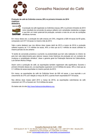 Conselho Nacional do Café – CNC
SCN Quadra 01, Bl. “C”, Ed. Brasília Trade Center, 11º andar, sala 1.101 - CEP 70711-902 – Brasília (DF)
Assessoria de Comunicação: (61) 3226-2269 / 8114-6632
E-mail: imprensa@cncafe.com.br / www.twitter.com/pauloandreck
Produção de café da Colômbia cresceu 28% no primeiro trimestre de 2014
CaféPoint
09/04/2014
A produção de café registrada na Colômbia cresceu 28% no primeiro trimestre de 2014
como resultado da conversão do parque cafeeiro com variedades resistentes a pragas
e que têm um maior potencial de produção, somado a mais de um ano de condições
climáticas normais.
Em março desse ano, a produção de café cresceu em 34%, chegando a 828 mil sacas de 60 quilos,
comparado com 617 mil sacas no mesmo mês de 2013.
Vale a pena destacar que nos últimos doze meses (abril de 2013 a março de 2014) a produção
cafeeira superou as 11,4 milhões de sacas, 40% a mais que as 8,1 milhões de sacas colhidas no
mesmo período do ano anterior.
“A tarefa de conversão produtiva e aumento na produtividade que tem sido realizada no interior do
país tem sido determinante para retomar nossos níveis históricos de produção em um contexto de
mudança e variabilidade climática”, disse o gerente geral da Federação Nacional de Cafeicultores,
Luis Genaro Muñoz Ortega.
Assim como a produção de café, as exportações também registraram alta significativa. Durante o
primeiro trimestre desse ano, as exportações superaram os 2,8 milhões de sacas, 35% a mais que as
2,1 milhões de sacas exportadas no mesmo período de 2013.
Em março, as exportações de café da Colômbia foram de 928 mil sacas, o que equivale a um
crescimento de 37% com relação a março de 2013, quando foram exportadas 677 mil sacas.
Nos últimos doze meses (abril 2013 a março de 2014), as exportações colombianas de café
cresceram em 37% e focaram em 10,4 milhões de sacas.
Os dados são do site http://www.federaciondecafeteros.org.
 