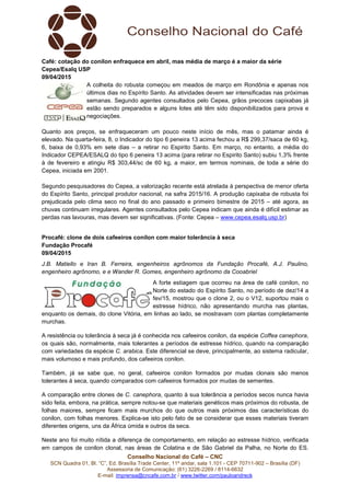 Conselho Nacional do Café – CNC
SCN Quadra 01, Bl. “C”, Ed. Brasília Trade Center, 11º andar, sala 1.101 - CEP 70711-902 – Brasília (DF)
Assessoria de Comunicação: (61) 3226-2269 / 8114-6632
E-mail: imprensa@cncafe.com.br / www.twitter.com/pauloandreck
Café: cotação do conilon enfraquece em abril, mas média de março é a maior da série
Cepea/Esalq USP
09/04/2015
A colheita do robusta começou em meados de março em Rondônia e apenas nos
últimos dias no Espírito Santo. As atividades devem ser intensificadas nas próximas
semanas. Segundo agentes consultados pelo Cepea, grãos precoces capixabas já
estão sendo preparados e alguns lotes até têm sido disponibilizados para prova e
negociações.
Quanto aos preços, se enfraqueceram um pouco neste início de mês, mas o patamar ainda é
elevado. Na quarta-feira, 8, o Indicador do tipo 6 peneira 13 acima fechou a R$ 299,37/saca de 60 kg,
6, baixa de 0,93% em sete dias – a retirar no Espirito Santo. Em março, no entanto, a média do
Indicador CEPEA/ESALQ do tipo 6 peneira 13 acima (para retirar no Espirito Santo) subiu 1,3% frente
à de fevereiro e atingiu R$ 303,44/sc de 60 kg, a maior, em termos nominais, de toda a série do
Cepea, iniciada em 2001.
Segundo pesquisadores do Cepea, a valorização recente está atrelada à perspectiva de menor oferta
do Espírito Santo, principal produtor nacional, na safra 2015/16. A produção capixaba de robusta foi
prejudicada pelo clima seco no final do ano passado e primeiro bimestre de 2015 – até agora, as
chuvas continuam irregulares. Agentes consultados pelo Cepea indicam que ainda é difícil estimar as
perdas nas lavouras, mas devem ser significativas. (Fonte: Cepea – www.cepea.esalq.usp.br)
Procafé: clone de dois cafeeiros conilon com maior tolerância à seca
Fundação Procafé
09/04/2015
J.B. Matiello e Iran B. Ferreira, engenheiros agrônomos da Fundação Procafé, A.J. Paulino,
engenheiro agrônomo, e e Wander R. Gomes, engenheiro agrônomo da Cooabriel
A forte estiagem que ocorreu na área de café conilon, no
Norte do estado do Espírito Santo, no período de dez/14 a
fev/15, mostrou que o clone 2, ou o V12, suportou mais o
estresse hídrico, não apresentando murcha nas plantas,
enquanto os demais, do clone Vitória, em linhas ao lado, se mostravam com plantas completamente
murchas.
A resistência ou tolerância à seca já é conhecida nos cafeeiros conilon, da espécie Coffea canephora,
os quais são, normalmente, mais tolerantes a períodos de estresse hídrico, quando na comparação
com variedades da espécie C. arabica. Este diferencial se deve, principalmente, ao sistema radicular,
mais volumoso e mais profundo, dos cafeeiros conilon.
Também, já se sabe que, no geral, cafeeiros conilon formados por mudas clonais são menos
tolerantes à seca, quando comparados com cafeeiros formados por mudas de sementes.
A comparação entre clones de C. canephora, quanto à sua tolerância a períodos secos nunca havia
sido feita, embora, na prática, sempre notou-se que materiais genéticos mais próximos do robusta, de
folhas maiores, sempre ficam mais murchos do que outros mais próximos das características do
conilon, com folhas menores. Explica-se isto pelo fato de se considerar que esses materiais tiveram
diferentes origens, uns da África úmida e outros da seca.
Neste ano foi muito nítida a diferença de comportamento, em relação ao estresse hídrico, verificada
em campos de conilon clonal, nas áreas de Colatina e de São Gabriel da Palha, no Norte do ES.
 