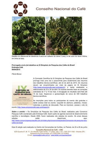 Conselho Nacional do Café – CNC
SCN Quadra 01, Bl. “C”, Ed. Brasília Trade Center, 11º andar, sala 1.101 - CEP 70711-902 – Brasília (DF)
Assessoria de Comunicação: (61) 3226-2269 / 8114-6632
E-mail: imprensa@cncafe.com.br / www.twitter.com/pauloandreck
Detalhe do diferencial de tolerância à seca em cafeeiro do clone 2 (esq.) e de outro do clone Vitória,
em linha ao lado.
Prorrogado envio de trabalhos ao IX Simpósio de Pesquisa dos Cafés do Brasil
Embrapa Café
09/04/2015
Flávia Bessa
A Comissão Científica do IX Simpósio de Pesquisa dos Cafés do Brasil
prorroga mais uma vez o prazo-limite para recebimento dos resumos
dos trabalhos técnico-científicos: até 22 de abril de 2015. Os resumos
devem ser encaminhados por meio da página do IX Simpósio
(http://www.simposiocafe.sapc.embrapa.br) e serão analisados e
selecionados de 23 a 30 de abril. Os autores deverão fazer as correções
solicitadas de 1º a 10 de maio. A divulgação do resultado será feita até
14 de maio. Espera-se a apresentação de cerca de 400 trabalhos
técnico-científicos.
As inscrições para todos os participantes do evento são gratuitas e
darão acesso total ao evento: coquetel de abertura, palestras, mesas-
redondas e painéis de discussão. Para se inscrever, acesse o site do
evento (http://www.simposiocafe.sapc.embrapa.br).
Sobre o evento – Os Simpósios de Pesquisa dos Cafés do Brasil, realizados pelo Consórcio
Pesquisa Café coordenado pela Embrapa Café, fazem parte da agenda nacional de desenvolvimento
científico e tecnológico. Desde 2000, foram realizadas oito edições do evento. Os anais dessas
edições estão disponíveis aqui.
http://www.consorciopesquisacafe.com.br/index.php/consorcio/separador2/simposio-de-pesquisa-dos-
cafes-do-brasil
Esta IX edição será realizada no Centro de Convenções de Curitiba, no Paraná, de 24 a 26 de junho
 
