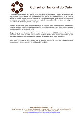Conselho Nacional do Café – CNC
SCN Quadra 01, Bl. “C”, Ed. Brasília Trade Center, 11º andar, sala 1.101 - CEP 70711-902 – Brasília (DF)
Assessoria de Comunicação: (61) 3226-2269 / 8114-6632
E-mail: imprensa@cncafe.com.br / www.twitter.com/pauloandreck
Organização Internacional de Café (OIC), em seu relatório de fevereiro, a presença desse fungo em
outros países produtores de café suave se traduziria para o ano cafeeiro 2014/2015, no caso do
México e América Central, em uma produção de 18 milhões de sacas, o que, apesar de representar
uma ligeira recuperação, ainda representa uma queda de mais de 2 milhões de sacas com relação ao
ano cafeeiro de 2011/2012, devido à ferrugem.
No caso da ferrugem, como fruto da renovação de cafezais pelas variedades mais resistentes à
variação climática, hoje os níveis de infecção na Colômbia caíram de 33,4% em novembro de 2010
para apenas 2,4% no começo de 2015.
Graças ao programa de conversão do parque cafeeiro, mais de 3,25 bilhões de cafezais foram
renovados entre 2008 e 2014, o que permite ter hoje plantas mais jovens, tecnificadas e com
melhores características que refletem na qualidade e consistência dos grãos produzidos.
Além disso, os níveis de broca, inseto que se alimenta do grão de café, caiu consistentemente,
passando de 4,1% em novembro de 2010 para 2% em 2015.
 