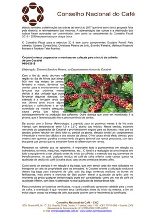 Conselho Nacional do Café – CNC
SCN Quadra 01, Bl. “C”, Ed. Brasília Trade Center, 11º andar, sala 1.101 - CEP 70711-902 – Brasília (DF)
Assessoria de Comunicação: (61) 3226-2269 / 8114-6632
E-mail: imprensa@cncafe.com.br / www.twitter.com/pauloandreck
decidiu também, a destinação das sobras do exercício 2017 que teve como única proposta feita
pela diretoria, o reinvestimento das mesmas. A apresentação das contas e a destinação das
sobras foram aprovadas por unanimidade, bem como os componentes do Conselho Fiscal
2018 – 2019 representado por chapa única.
O Conselho Fiscal para o exercício 2018 teve como componentes Gustavo Rennó Reis
Almeida, Adriano Correa Brito, Christiane Pereira de Brito, Evandro Ferreira, Matheus Rezende
Moraes e Teodoro Teles Martins.
Cocatrel orienta cooperados a monitorarem cafezais para o início da colheita
Ascom Cocatrel
09/04/2018
Elaboração: Thamiris Bandoni Pereira, do Departamento técnico da Cocatrel
Com o fim do verão chuvoso na
região do Sul de Minas que atingiu
800 mm nos meses de janeiro,
fevereiro e março, devemos nos
atentar para o monitoramento das
lavouras nos próximos meses
devido à alta umidade que pode
favorecer algumas doenças. Um
exemplo é a ferrugem tardia que
nos últimos anos trouxe alguns
prejuízos a cafeicultores e se não
controlada de maneira adequada,
causa perda das folhas e
consequentemente na produção dos cafeeiros. Outra doença que deve ser monitorada é a
phoma, que é favorecida pelo frio e pela ocorrência de ventos.
De acordo com a Somar Meteorologia, a previsão para os próximos meses é de frio mais
intenso, com temperaturas entre 1,9 e 3,5°C abaixo das médias. Nesse sentido, estamos
alertando os cooperados da Cocatrel a providenciarem seguro para as lavouras, visto que as
geadas podem resultar em dano total ou parcial da planta, afetada devido ao congelamento
intracelular e morte das células e dos tecidos da planta. O frio causa ainda efeito danoso, pois
mesmo sem queimar, paralisa o crescimento da gema terminal dos ramos produtivos, com isso
boa parte das gemas que se tornariam flores se diferenciam em ramos.
Pensando na colheita que se aproxima, é importante todo o planejamento em relação às
colhedoras, terreiros, máquinas, implementos, etc... O ideal é a realização de uma limpeza em
todo o equipamento a ser utilizado antes do início da colheita, a exemplo dos equipamentos de
beneficiamento, no qual, qualquer resíduo de café da safra anterior pode causar queda na
qualidade de bebida do café da safra atual, caso ocorra a mistura desses cafés.
Outro ponto de atenção é em relação a big bags, que vem sendo cada dia mais utilizados no
transporte de café da propriedade para os armazéns. A Cocatrel orienta a utilização exclusiva
destes big bags para transporte de café, pois big bags contendo resíduos de borras de
fertilizantes, mau cheiro e manchas de óleo podem alterar a qualidade do grão, pois no
momento da prova qualquer contaminação pode ser caracterizada como um lote de café de
qualidade inferior, com isso há alteração na real qualidade da bebida desse lote.
Para produtores de fazendas certificadas, no qual o certificado apresente validade para o meio
da safra, a orientação é que renovem seus certificados antes do início da mesma, a fim de
evitar algum atraso na entrega de café, que pode ocorrer com a vencimento do certificado.
 