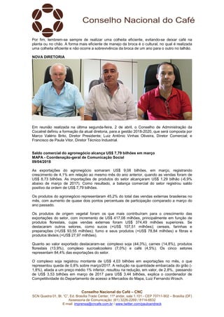 Conselho Nacional do Café – CNC
SCN Quadra 01, Bl. “C”, Ed. Brasília Trade Center, 11º andar, sala 1.101 - CEP 70711-902 – Brasília (DF)
Assessoria de Comunicação: (61) 3226-2269 / 8114-6632
E-mail: imprensa@cncafe.com.br / www.twitter.com/pauloandreck
Por fim, lembrem-se sempre de realizar uma colheita eficiente, evitando-se deixar café na
planta ou no chão. A forma mais eficiente de manejo da broca é o cultural, no qual é realizada
uma colheita eficiente e não ocorre a sobrevivência da broca de um ano para o outro no talhão.
NOVA DIRETORIA
Em reunião realizada na última segunda-feira, 2 de abril, o Conselho de Administração da
Cocatrel definiu a formação da atual diretoria, para a gestão 2018-2020, que será composta por
Marco Valério Brito, Diretor Presidente; Luiz Antônio Vinhas Oliveira, Diretor Comercial; e
Francisco de Paula Vitor, Diretor Técnico Industrial.
Saldo comercial do agronegócio alcança US$ 7,79 bilhões em março
MAPA - Coordenação-geral de Comunicação Social
09/04/2018
As exportações do agronegócio somaram US$ 9,08 bilhões, em março, registrando
crescimento de 4,1% em relação ao mesmo mês do ano anterior, quando as vendas foram de
US$ 8,73 bilhões. As importações de produtos do setor alcançaram US$ 1,29 bilhão (-6,9%
abaixo de março de 2017). Como resultado, a balança comercial do setor registrou saldo
positivo da ordem de US$ 7,79 bilhões.
Os produtos do agronegócio representaram 45,2% do total das vendas externas brasileiras no
mês, com aumento de quase dois pontos percentuais de participação comparado a março do
ano passado.
Os produtos de origem vegetal foram os que mais contribuíram para o crescimento das
exportações do setor, com incremento de US$ 417,08 milhões, principalmente em função de
produtos florestais, cujas vendas externas foram US$ 374,49 milhões superiores. Se
destacaram outros setores, como sucos (+US$ 107,51 milhões); cereais, farinhas e
preparações (+US$ 93,55 milhões); fumo e seus produtos (+US$ 78,84 milhões) e fibras e
produtos têxteis (+US$ 27,97 milhões).
Quanto ao valor exportado destacaram-se: complexo soja (44,3%), carnes (14,8%), produtos
florestais (13,9%), complexo sucroalcooleiro (7,0%) e café (4,5%). Os cinco setores
representam 84,4% das exportações do setor.
O complexo soja registrou montante de US$ 4,03 bilhões em exportações no mês, o que
representou queda de 0,8% sobre março/2017. A redução na quantidade embarcada do grão (-
1,8%), aliada a um preço médio 1% inferior, resultou na redução, em valor, de 2,8%, passando
de US$ 3,53 bilhões em março de 2017 para US$ 3,44 bilhões, explica o coordenador de
Competitividade do Departamento de acesso a Mercados do Mapa, Luiz Fernando Wosch.
 