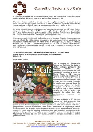 Conselho Nacional do Café – CNC
SCN Quadra 01, Bl. “C”, Ed. Brasília Trade Center, 11º andar, sala 1.101 - CEP 70711-902 – Brasília (DF)
Assessoria de Comunicação: (61) 3226-2269 / 8114-6632
E-mail: imprensa@cncafe.com.br / www.twitter.com/pauloandreck
9,6% no índice de preço dos produtos importados explica, em grande parte, a redução do valor
das importações. O quantum importado, por outro lado, aumentou 8,0%.
O crescimento das exportações com concomitante redução das importações fez com que o
saldo comercial do agronegócio aumentasse de US$ 71,07 bilhões registrados entre abril de
2016 e março de 2017 para US$ 82,96 bilhões entre abril de 2017 e março de 2018.
Os cinco principais setores exportadores do agronegócio apurados em 12 meses foram:
complexo soja (participação de 32,7% nas exportações do agronegócio); carnes (participação
de 15,9%); produtos florestais (participação de 12,8%); complexo sucroalcooleiro (participação
de 11,8%); e cereais, farinhas e preparações (participação de 5,8%).
O coordenador de Competitividade do Departamento de Acesso a Mercados do Mapa observou
que, na relação dos vinte maiores importadores do agronegócio, tiveram crescimento na
aquisição de produtos brasileiros em índices acima de 30%: Egito (+92,4%; US$ 2,15 bilhões);
Espanha (+49,7%; US$ 2,12 bilhões); Bangladesh (+41,3%; US$ 1,51 bilhão); Vietnã (+33,6%;
US$ 1,46 bilhão); Emirados Árabes Unidos (+33,5%; US$ 1,76 bilhão); e Hong Kong (+31,1%;
US$ 2,67 bilhões).
12º Encontro Nacional do Café será realizado em Barra do Choça, na Bahia
Chefia Adjunta de Transferência de Tecnologia da Embrapa Café
09/04/2018
Lucas Tadeu Ferreira
Com a parceria da Universidade
Estadual do Sudoeste da Bahia –
UESB, instituição participante do
Consórcio Pesquisa Café,
coordenado pela Embrapa Café, será
realizado no município de Barra do
Choça, Bahia, o 12º Encontro
Nacional do Café, no período de 20 a
22 de maio. O objetivo do evento é
promover interação da academia com
a cadeia produtiva do café, por meio
de estudos das diversas áreas do
conhecimento aplicado e difundir
tecnologias e resultados de pesquisas
da cultura do café. E, ainda, fomentar
negócios do café na região, cuja
qualidade da bebida tem sido
constantemente premiada em
concursos.
Com esse propósito, o 12º Encontro
Nacional do Café promovido pela
Fazenda Vidigal e UESB tem como
público-alvo os diversos segmentos da cadeia produtiva do café, principalmente produtores,
pesquisadores, técnicos e estudantes, entre outros interessados. A Programação Oficial
contempla temas que abordam novas tecnologias e inovações nos seguintes focos temáticos:
manejo e tratos culturais, estudos socioeconômicos, café orgânico, geoprocessamento,
agricultura de precisão, certificação e comercialização, fatores bióticos (entomologia,
fitopatologia, microbiota do solo, entre outros), produtos e serviços relacionados à cadeia
produtiva do café.
 