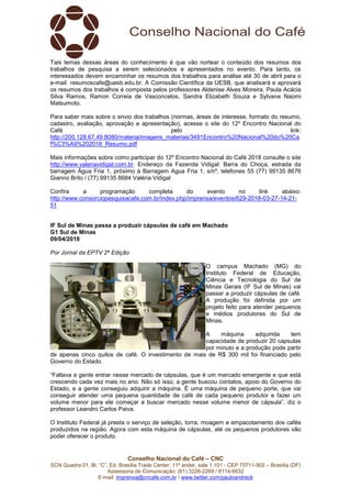Conselho Nacional do Café – CNC
SCN Quadra 01, Bl. “C”, Ed. Brasília Trade Center, 11º andar, sala 1.101 - CEP 70711-902 – Brasília (DF)
Assessoria de Comunicação: (61) 3226-2269 / 8114-6632
E-mail: imprensa@cncafe.com.br / www.twitter.com/pauloandreck
Tais temas dessas áreas do conhecimento é que vão nortear o conteúdo dos resumos dos
trabalhos de pesquisa a serem selecionados e apresentados no evento. Para tanto, os
interessados devem encaminhar os resumos dos trabalhos para análise até 30 de abril para o
e-mail resumoscafe@uesb.edu.br. A Comissão Científica da UESB, que analisará e aprovará
os resumos dos trabalhos é composta pelos professores Aldenise Alves Moreira, Paula Acácia
Silva Ramos, Ramon Correia de Vasconcelos, Sandra Elizabeth Souza e Sylvana Naomi
Matsumoto.
Para saber mais sobre o envio dos trabalhos (normas, áreas de interesse, formato do resumo,
cadastro, avaliação, aprovação e apresentação), acesse o site do 12º Encontro Nacional do
Café pelo link:
http://200.128.67.49:8080/materia/imagens_materias/3491Encontro%20Nacional%20do%20Ca
f%C3%A9%202018_Resumo.pdf
Mais informações sobre como participar do 12º Encontro Nacional do Café 2018 consulte o site
http://www.valeriavidigal.com.br. Endereço da Fazenda Vidigal: Barra do Choça, estrada da
barragem Água Fria 1, próximo à Barragem Agua Fria 1, s/nº, telefones 55 (77) 99135 8676
Gianno Brito / (77) 99135 8684 Valéria Vidigal
Confira a programação completa do evento no link abaixo:
http://www.consorciopesquisacafe.com.br/index.php/imprensa/eventos/629-2018-03-27-14-21-
51
IF Sul de Minas passa a produzir cápsulas de café em Machado
G1 Sul de Minas
09/04/2018
Por Jornal da EPTV 2ª Edição
O campus Machado (MG) do
Instituto Federal de Educação,
Ciência e Tecnologia do Sul de
Minas Gerais (IF Sul de Minas) vai
passar a produzir cápsulas de café.
A produção foi definida por um
projeto feito para atender pequenos
e médios produtores do Sul de
Minas.
A máquina adquirida tem
capacidade de produzir 20 capsulas
por minuto e a produção pode partir
de apenas cinco quilos de café. O investimento de mais de R$ 300 mil foi financiado pelo
Governo do Estado.
“Faltava a gente entrar nesse mercado de cápsulas, que é um mercado emergente e que está
crescendo cada vez mais no ano. Não só isso, a gente buscou contatos, apoio do Governo do
Estado, e a gente conseguiu adquirir a máquina. É uma máquina de pequeno porte, que vai
conseguir atender uma pequena quantidade de café de cada pequeno produtor e fazer um
volume menor para ele começar a buscar mercado nesse volume menor de cápsula”, diz o
professor Leandro Carlos Paiva.
O Instituto Federal já presta o serviço de seleção, torra, moagem e empacotamento dos cafés
produzidos na região. Agora com esta máquina de cápsulas, até os pequenos produtores vão
poder oferecer o produto.
 