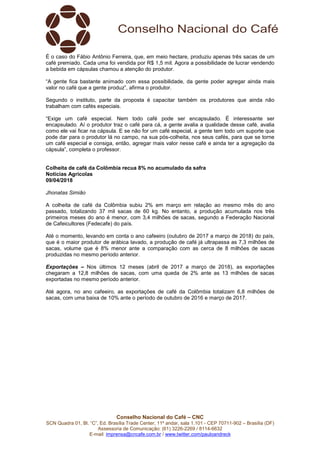 Conselho Nacional do Café – CNC
SCN Quadra 01, Bl. “C”, Ed. Brasília Trade Center, 11º andar, sala 1.101 - CEP 70711-902 – Brasília (DF)
Assessoria de Comunicação: (61) 3226-2269 / 8114-6632
E-mail: imprensa@cncafe.com.br / www.twitter.com/pauloandreck
É o caso do Fábio Antônio Ferreira, que, em meio hectare, produziu apenas três sacas de um
café premiado. Cada uma foi vendida por R$ 1,5 mil. Agora a possibilidade de lucrar vendendo
a bebida em cápsulas chamou a atenção do produtor.
“A gente fica bastante animado com essa possibilidade, da gente poder agregar ainda mais
valor no café que a gente produz”, afirma o produtor.
Segundo o instituto, parte da proposta é capacitar também os produtores que ainda não
trabalham com cafés especiais.
“Exige um café especial. Nem todo café pode ser encapsulado. É interessante ser
encapsulado. Aí o produtor traz o café para cá, a gente avalia a qualidade desse café, avalia
como ele vai ficar na cápsula. E se não for um café especial, a gente tem todo um suporte que
pode dar para o produtor lá no campo, na sua pós-colheita, nos seus cafés, para que se torne
um café especial e consiga, então, agregar mais valor nesse café e ainda ter a agregação da
cápsula”, completa o professor.
Colheita de café da Colômbia recua 8% no acumulado da safra
Notícias Agrícolas
09/04/2018
Jhonatas Simião
A colheita de café da Colômbia subiu 2% em março em relação ao mesmo mês do ano
passado, totalizando 37 mil sacas de 60 kg. No entanto, a produção acumulada nos três
primeiros meses do ano é menor, com 3,4 milhões de sacas, segundo a Federação Nacional
de Cafeicultores (Fedecafe) do país.
Até o momento, levando em conta o ano cafeeiro (outubro de 2017 a março de 2018) do país,
que é o maior produtor de arábica lavado, a produção de café já ultrapassa as 7,3 milhões de
sacas, volume que é 8% menor ante a comparação com as cerca de 8 milhões de sacas
produzidas no mesmo período anterior.
Exportações – Nos últimos 12 meses (abril de 2017 a março de 2018), as exportações
chegaram a 12,8 milhões de sacas, com uma queda de 2% ante as 13 milhões de sacas
exportadas no mesmo período anterior.
Até agora, no ano cafeeiro, as exportações de café da Colômbia totalizam 6,8 milhões de
sacas, com uma baixa de 10% ante o período de outubro de 2016 e março de 2017.
 