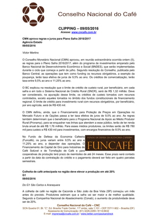 Conselho Nacional do Café – CNC
SCN Quadra 01, Bl. “C”, Ed. Brasília Trade Center, 11º andar, sala 1.101 - CEP 70711-902 – Brasília (DF)
Assessoria de Comunicação: (61) 3226-2269 / 8114-6632
E-mail: imprensa@cncafe.com.br / www.twitter.com/pauloandreck
CLIPPING – 09/05/2016
Acesse: www.cncafe.com.br
CMN aprova regras e juros para Plano Safra 2016/2017
Agência Estado
09/05/2016
Victor Martins
O Conselho Monetário Nacional (CMN) aprovou, em reunião extraordinária ocorrida ontem (5),
as regras para o Plano Safra 2016/2017, além do programa de investimentos amparado pelo
Banco Nacional de Desenvolvimento Econômico e Social (BNDES), que serão implementadas
durante o ciclo que começa a partir de julho. Segundo resolução do Conselho, publicada pelo
Banco Central, as operações que tem como funding os recursos obrigatórios, a exemplo da
poupança, terão taxa efetiva de juros de 9,5% ao ano. Os créditos de comercialização, terão
taxa entre 9,5% ao ano e 11,25% ao ano.
O BC explicou na resolução que o limite de crédito de custeio rural, por beneficiário, em cada
safra e em todo o Sistema Nacional de Crédito Rural (SNCR), será de R$ 1,32 milhão. Deve
ser considerado, na apuração desse limite, os créditos de custeio tomados com recursos
controlados, exceto aqueles tomados no âmbito dos fundos constitucionais de financiamento
regional. O limite de crédito para investimento rural com recursos obrigatórios, por beneficiário,
por ano agrícola, será de R$ 430 mil.
O CMN definiu, ainda, que o Financiamento para Proteção de Preços em Operações no
Mercado Futuro e de Opções passa a ter taxa efetiva de juros de 9,5% ao ano. As regras
também determinam que o beneficiário para o Programa Nacional de Apoio ao Médio Produtor
Rural (Pronamp), para se enquadrar nas linhas que atendem a esse público, terão de ter renda
bruta anual de até R$ 1,76 milhão. Para esses médios produtores, os limites serão de R$ 780
mil para custeio e R$ 430 mil para investimentos, com encargos financeiros de 8,5% ao ano.
No Fundo de Defesa da Economia Cafeeira
(Funcafé), os juros variam entre 9,5% ao ano e
11,25% ao ano, a depender das operações. O
Financiamento de Capital de Giro para Indústrias de
Café Solúvel e de Torrefação de Café e para
cooperativas de produção terá prazo de reembolso de até 24 meses. Esse prazo será contado
a partir da data da contratação do crédito e o pagamento deverá ser feito em quatro parcelas
semestrais.
Colheita de café antecipada na região deve elevar a produção em até 20%
G1
09/05/2016
Do G1 São Carlos e Araraquara
A colheita de café na região de Caconde e São João da Boa Vista (SP) começou um mês
antes do previsto. Produtores estimam que a safra vai ser maior e de melhor qualidade.
Segundo a Companhia Nacional de Abastecimento (Conab), o aumento da produtividade deve
ser de 20%.
 