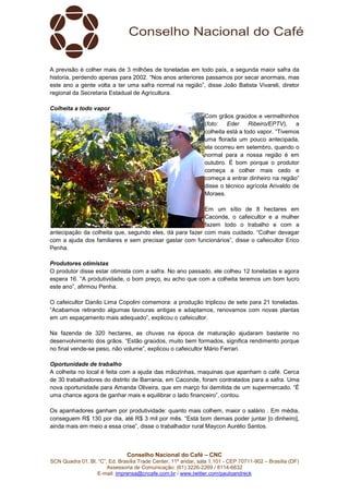 Conselho Nacional do Café – CNC
SCN Quadra 01, Bl. “C”, Ed. Brasília Trade Center, 11º andar, sala 1.101 - CEP 70711-902 – Brasília (DF)
Assessoria de Comunicação: (61) 3226-2269 / 8114-6632
E-mail: imprensa@cncafe.com.br / www.twitter.com/pauloandreck
A previsão é colher mais de 3 milhões de toneladas em todo país, a segunda maior safra da
historia, perdendo apenas para 2002. “Nos anos anteriores passamos por secar anormais, mas
este ano a gente volta a ter uma safra normal na região”, disse João Batista Vivareli, diretor
regional da Secretaria Estadual de Agricultura.
Colheita a todo vapor
Com grãos graúdos e vermelhinhos
(foto: Eder Ribeiro/EPTV), a
colheita está a todo vapor. “Tivemos
uma florada um pouco antecipada,
ela ocorreu em setembro, quando o
normal para a nossa região é em
outubro. É bom porque o produtor
começa a colher mais cedo e
começa a entrar dinheiro na região”
disse o técnico agrícola Arivaldo de
Moraes.
Em um sítio de 8 hectares em
Caconde, o cafeicultor e a mulher
fazem todo o trabalho e com a
antecipação da colheita que, segundo eles, dá para fazer com mais cuidado. “Colher devagar
com a ajuda dos familiares e sem precisar gastar com funcionários”, disse o cafeicultor Erico
Penha.
Produtores otimistas
O produtor disse estar otimista com a safra. No ano passado, ele colheu 12 toneladas e agora
espera 16. “A produtividade, o bom preço, eu acho que com a colheita teremos um bom lucro
este ano”, afirmou Penha.
O cafeicultor Danilo Lima Copolini comemora: a produção triplicou de sete para 21 toneladas.
“Acabamos retirando algumas lavouras antigas e adaptamos, renovamos com novas plantas
em um espaçamento mais adequado”, explicou o cafeicultor.
Na fazenda de 320 hectares, as chuvas na época de maturação ajudaram bastante no
desenvolvimento dos grãos. “Estão graúdos, muito bem formados, significa rendimento porque
no final vende-se peso, não volume”, explicou o cafeicultor Mário Ferrari.
Oportunidade de trabalho
A colheita no local é feita com a ajuda das mãozinhas, maquinas que apanham o café. Cerca
de 30 trabalhadores do distrito de Barrania, em Caconde, foram contratados para a safra. Uma
nova oportunidade para Amanda Oliveira, que em março foi demitida de um supermercado. “É
uma chance agora de ganhar mais e equilibrar o lado financeiro”, contou.
Os apanhadores ganham por produtividade: quanto mais colhem, maior o salário . Em média,
conseguem R$ 130 por dia, até R$ 3 mil por mês. “Está bom demais poder juntar [o dinheiro],
ainda mais em meio a essa crise”, disse o trabalhador rural Maycon Aurélio Santos.
 