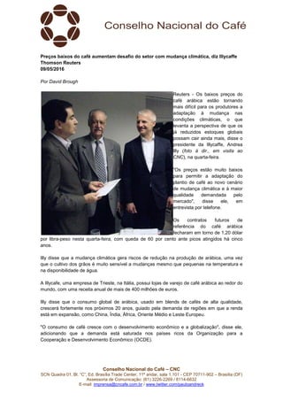 Conselho Nacional do Café – CNC
SCN Quadra 01, Bl. “C”, Ed. Brasília Trade Center, 11º andar, sala 1.101 - CEP 70711-902 – Brasília (DF)
Assessoria de Comunicação: (61) 3226-2269 / 8114-6632
E-mail: imprensa@cncafe.com.br / www.twitter.com/pauloandreck
Preços baixos do café aumentam desafio do setor com mudança climática, diz Illycaffe
Thomson Reuters
09/05/2016
Por David Brough
Reuters - Os baixos preços do
café arábica estão tornando
mais difícil para os produtores a
adaptação à mudança nas
condições climáticas, o que
levanta a perspectiva de que os
já reduzidos estoques globais
possam cair ainda mais, disse o
presidente da Illycaffe, Andrea
Illy (foto à dir., em visita ao
CNC), na quarta-feira.
"Os preços estão muito baixos
para permitir a adaptação do
plantio de café ao novo cenário
de mudança climática e à maior
qualidade demandada pelo
mercado", disse ele, em
entrevista por telefone.
Os contratos futuros de
referência do café arábica
fecharam em torno de 1,20 dólar
por libra-peso nesta quarta-feira, com queda de 60 por cento ante picos atingidos há cinco
anos.
Illy disse que a mudança climática gera riscos de redução na produção de arábica, uma vez
que o cultivo dos grãos é muito sensível a mudanças mesmo que pequenas na temperatura e
na disponibilidade de água.
A Illycafe, uma empresa de Trieste, na Itália, possui lojas de varejo de café arábica ao redor do
mundo, com uma receita anual de mais de 400 milhões de euros.
Illy disse que o consumo global de arábica, usado em blends de cafés de alta qualidade,
crescerá fortemente nos próximos 20 anos, guiado pela demanda de regiões em que a renda
está em expansão, como China, Índia, África, Oriente Médio e Leste Europeu.
"O consumo de café cresce com o desenvolvimento econômico e a globalização", disse ele,
adicionando que a demanda está saturada nos países ricos da Organização para a
Cooperação e Desenvolvimento Econômico (OCDE).
 