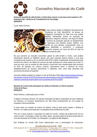 Conselho Nacional do Café – CNC
SCN Quadra 01, Bl. “C”, Ed. Brasília Trade Center, 11º andar, sala 1.101 - CEP 70711-902 – Brasília (DF)
Assessoria de Comunicação: (61) 3226-2269 / 8114-6632
E-mail: imprensa@cncafe.com.br / www.twitter.com/pauloandreck
Consumo mundial de café torrado e moído deve crescer a uma taxa anual superior a 5%
Embrapa Café - Gerência de Transferência de Tecnologia
09/05/2016
Lucas Tadeu Ferreira
A mais recente edição do Relatório Internacional de
Tendências do Café (Abril/2016), do Bureau de
Inteligência Competitiva do Café, traz uma análise
bastante interessante acerca da produção da
cafeicultura. Segundo o Bureau, com base em dados
e números da produção agrícola do Departamento
de Agricultura dos Estados Unidos (USDA), num
período de uma década, compreendida entre as
safras 2005/2006 e 2014/2015, o continente
americano produziu em torno de 60% do total da
safra mundial de café.
No que concerne ao mercado consumidor global de café torrado e moído, outra análise
interessante descrita no Relatório aponta que esse mercado deverá crescer a uma taxa
composta anual superior a 5% no período entre 2016 e 2020, impulsionado principalmente pelo
aumento da cultura e do hábito do consumo de café verificado em vários países do mundo. E,
mais que isso, que as vendas de café torrado e moído têm sido impulsionadas pelo aumento
do fluxo de pessoas em centros urbanos, estimulando assim a abertura de novos
estabelecimentos de serviços alimentícios e cafeterias, bem como pela ascensão das
economias de países emergentes.
Leia esta matéria postada na íntegra no site da Embrapa Café (https://www.embrapa.br/busca-
de-noticias/-/noticia/12197016/consumo-de-cafe-torrado-e-moido-em-nivel-global-devera-
crescer-a-uma-taxa-anual-superior-a-5-no-periodo-de-2016-a-2020)
Baristas do mundo todo participam de reality em fazenda no interior paulista
Folha de S.Paulo
09/05/2016
Paulo Pedroso, colaboração para a Folha
O italiano Francesco Sanapo, 36, barista tricampeão da Itália e proprietário de duas cafeterias
em Florença, na Toscana, desembarcou em São Paulo acompanhado de uma equipe de
cineastas e documentaristas.
A trupe partiu em direção ao interior do Estado, onde já está sendo rodado o "Barista &
Farmer", um reality show dedicado à competição entre profissionais do café.
"Por ser o maior produtor e exportador de cafés do mundo, o Brasil não poderia ficar fora do
nosso circuito", diz Sanapo, criador do reality. Agora, ele grava parte da terceira temporada em
uma das fazendas da O’Coffee, em Pedregulho, na região da Alta Mogiana.
Dez finalistas do mundo todo foram selecionados com a participação de internautas.
 