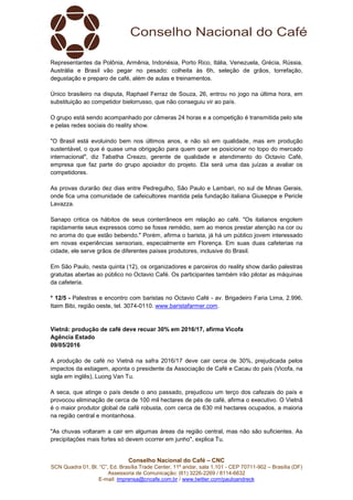 Conselho Nacional do Café – CNC
SCN Quadra 01, Bl. “C”, Ed. Brasília Trade Center, 11º andar, sala 1.101 - CEP 70711-902 – Brasília (DF)
Assessoria de Comunicação: (61) 3226-2269 / 8114-6632
E-mail: imprensa@cncafe.com.br / www.twitter.com/pauloandreck
Representantes da Polônia, Armênia, Indonésia, Porto Rico, Itália, Venezuela, Grécia, Rússia,
Austrália e Brasil vão pegar no pesado: colheita às 6h, seleção de grãos, torrefação,
degustação e preparo de café, além de aulas e treinamentos.
Único brasileiro na disputa, Raphael Ferraz de Souza, 26, entrou no jogo na última hora, em
substituição ao competidor bielorrusso, que não conseguiu vir ao país.
O grupo está sendo acompanhado por câmeras 24 horas e a competição é transmitida pelo site
e pelas redes sociais do reality show.
"O Brasil está evoluindo bem nos últimos anos, e não só em qualidade, mas em produção
sustentável, o que é quase uma obrigação para quem quer se posicionar no topo do mercado
internacional", diz Tabatha Creazo, gerente de qualidade e atendimento do Octavio Café,
empresa que faz parte do grupo apoiador do projeto. Ela será uma das juízas a avaliar os
competidores.
As provas durarão dez dias entre Pedregulho, São Paulo e Lambari, no sul de Minas Gerais,
onde fica uma comunidade de cafeicultores mantida pela fundação italiana Giuseppe e Pericle
Lavazza.
Sanapo critica os hábitos de seus conterrâneos em relação ao café. "Os italianos engolem
rapidamente seus expressos como se fosse remédio, sem ao menos prestar atenção na cor ou
no aroma do que estão bebendo." Porém, afirma o barista, já há um público jovem interessado
em novas experiências sensoriais, especialmente em Florença. Em suas duas cafeterias na
cidade, ele serve grãos de diferentes países produtores, inclusive do Brasil.
Em São Paulo, nesta quinta (12), os organizadores e parceiros do reality show darão palestras
gratuitas abertas ao público no Octavio Café. Os participantes também irão pilotar as máquinas
da cafeteria.
* 12/5 - Palestras e encontro com baristas no Octavio Café - av. Brigadeiro Faria Lima, 2.996,
Itaim Bibi, região oeste, tel. 3074-0110. www.baristafarmer.com.
Vietnã: produção de café deve recuar 30% em 2016/17, afirma Vicofa
Agência Estado
09/05/2016
A produção de café no Vietnã na safra 2016/17 deve cair cerca de 30%, prejudicada pelos
impactos da estiagem, aponta o presidente da Associação de Café e Cacau do país (Vicofa, na
sigla em inglês), Luong Van Tu.
A seca, que atinge o país desde o ano passado, prejudicou um terço dos cafezais do país e
provocou eliminação de cerca de 100 mil hectares de pés de café, afirma o executivo. O Vietnã
é o maior produtor global de café robusta, com cerca de 630 mil hectares ocupados, a maioria
na região central e montanhosa.
"As chuvas voltaram a cair em algumas áreas da região central, mas não são suficientes. As
precipitações mais fortes só devem ocorrer em junho", explica Tu.
 