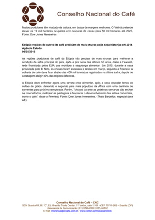 Conselho Nacional do Café – CNC
SCN Quadra 01, Bl. “C”, Ed. Brasília Trade Center, 11º andar, sala 1.101 - CEP 70711-902 – Brasília (DF)
Assessoria de Comunicação: (61) 3226-2269 / 8114-6632
E-mail: imprensa@cncafe.com.br / www.twitter.com/pauloandreck
Muitos produtores têm mudado de cultura, em busca de margens melhores. O Vietnã pretende
elevar os 12 mil hectares ocupados com lavouras de cacau para 50 mil hectares até 2020.
Fonte: Dow Jones Newswires
Etiópia: regiões de cultivo de café precisam de mais chuvas apos seca histórica em 2015
Agência Estado
09/05/2016
As regiões produtoras de café da Etiópia vão precisar de mais chuvas para melhorar a
condição da safra principal do país, após a pior seca dos últimos 50 anos, disse a Fewnest,
rede financiada pelos EUA que monitora a segurança alimentar. Em 2015, durante a seca
provocada pelo El Niño, as chuvas foram escassas e tardias em março, segundo a Fewnest. A
colheita de café deve ficar abaixo das 450 mil toneladas registradas na última safra, depois de
a estiagem atingir 40% das regiões cafeeiras.
A Etiópia deve enfrentar agora uma severa crise alimentar, após a seca devastar terras de
cultivo de grãos, deixando o segundo país mais populoso da África com uma carência de
sementes para próxima temporada. Porém, "chuvas durante as próximas semanas vão encher
os reservatórios, melhorar as pastagens e favorecer o desenvolvimento das safras comerciais,
como o café", disse a Fewnest. Fonte: Dow Jones Newswires. (Thais Barcellos, especial para
AE)
 