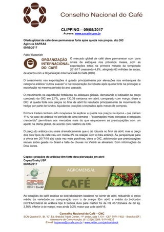 Conselho Nacional do Café – CNC
SCN Quadra 01, Bl. “C”, Ed. Brasília Trade Center, 11º andar, sala 1.101 - CEP 70711-902 – Brasília (DF)
Assessoria de Comunicação: (61) 3226-2269 / 8114-6632
E-mail: imprensa@cncafe.com.br / www.twitter.com/pauloandreck
CLIPPING – 09/05/2017
Acesse: www.cncafe.com.br
Oferta global de café deve permanecer forte após queda nos preços, diz OIC
Agência SAFRAS
09/05/2017
Fábio Rübenich
O mercado global de café deve permanecer com bons
níveis de estoques nos próximos meses, com as
exportações totais na primeira metade da temporada
2016/17 crescendo 4,8%, atingindo 60 milhões de sacas,
de acordo com a Organização Internacional do Café (OIC).
O crescimento nas exportações é guiado principalmente por elevações nos embarques da
categoria arábica "outros suaves" e na recuperação do robusta após queda forte na produção e
exportação no mesmo período do ano passado.
O crescimento na exportação fortaleceu os estoques globais, derrubando o indicador de preço
composto da OIC em 2,7%, para 130,39 centavos em abril, comparado com março, disse a
OIC. A queda forte nos preços no final de abril foi resultado principalmente de movimento de
hedge por parte de fundos, liquidando posições compradas após meses de compras.
Embora traders tenham sido incapazes de explicar a queda nos preços na época - que caíram
11% no caso do arábica no período de uma semana - "exportações muito elevadas e estoques
crescendo" permitiram aos mercados mais do que esquecerem as preocupações com um
aperto na oferta global, de acordo com relatório da OIC.
O preço do arábica caiu mais dramaticamente que o do robusta no final de abril, mas o preço
dos dois tipos de café caiu em média 3% na relação com o mês anterior. As perspectivas para
a oferta em 2017/18 são cada vez mais positivas, disse a OIC, adicionado que preocupações
iniciais sobre geada no Brasil e falta de chuvas no Vietnã se aliviaram. Com informações da
Dow Jones.
Cepea: cotações do arábica têm forte desvalorização em abril
Cepea/Esalq USP
09/05/2017
As cotações do café arábica se desvalorizaram bastante no correr de abril, reduzindo o preço
médio da variedade na comparação com o de março. Em abril, a média do Indicador
CEPEA/ESALQ do arábica tipo 6 bebida dura para melhor foi de R$ 467,63/saca de 60 kg,
3,76% inferior à de março, mas ainda 0,2% maior que a de abril/16.
 