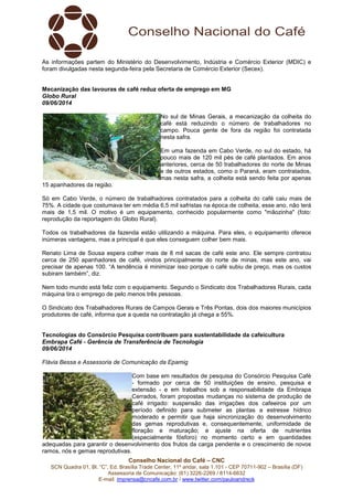 Conselho Nacional do Café – CNC
SCN Quadra 01, Bl. “C”, Ed. Brasília Trade Center, 11º andar, sala 1.101 - CEP 70711-902 – Brasília (DF)
Assessoria de Comunicação: (61) 3226-2269 / 8114-6632
E-mail: imprensa@cncafe.com.br / www.twitter.com/pauloandreck
As informações partem do Ministério do Desenvolvimento, Indústria e Comércio Exterior (MDIC) e
foram divulgadas nesta segunda-feira pela Secretaria de Comércio Exterior (Secex).
Mecanização das lavouras de café reduz oferta de emprego em MG
Globo Rural
09/06/2014
No sul de Minas Gerais, a mecanização da colheita do
café está reduzindo o número de trabalhadores no
campo. Pouca gente de fora da região foi contratada
nesta safra.
Em uma fazenda em Cabo Verde, no sul do estado, há
pouco mais de 120 mil pés de café plantados. Em anos
anteriores, cerca de 50 trabalhadores do norte de Minas
e de outros estados, como o Paraná, eram contratados,
mas nesta safra, a colheita está sendo feita por apenas
15 apanhadores da região.
Só em Cabo Verde, o número de trabalhadores contratados para a colheita do café caiu mais de
75%. A cidade que costumava ter em média 6,5 mil safristas na época de colheita, esse ano, não terá
mais de 1,5 mil. O motivo é um equipamento, conhecido popularmente como "mãozinha" (foto:
reprodução da reportagem do Globo Rural).
Todos os trabalhadores da fazenda estão utilizando a máquina. Para eles, o equipamento oferece
inúmeras vantagens, mas a principal é que eles conseguem colher bem mais.
Renato Lima de Sousa espera colher mais de 8 mil sacas de café este ano. Ele sempre contratou
cerca de 250 apanhadores de café, vindos principalmente do norte de minas, mas este ano, vai
precisar de apenas 100. “A tendência é minimizar isso porque o café subiu de preço, mas os custos
subiram também”, diz.
Nem todo mundo está feliz com o equipamento. Segundo o Sindicato dos Trabalhadores Rurais, cada
máquina tira o emprego de pelo menos três pessoas.
O Sindicato dos Trabalhadores Rurais de Campos Gerais e Três Pontas, dois dos maiores municípios
produtores de café, informa que a queda na contratação já chega a 55%.
Tecnologias do Consórcio Pesquisa contribuem para sustentabilidade da cafeicultura
Embrapa Café - Gerência de Transferência de Tecnologia
09/06/2014
Flávia Bessa e Assessoria de Comunicação da Epamig
Com base em resultados de pesquisa do Consórcio Pesquisa Café
- formado por cerca de 50 instituições de ensino, pesquisa e
extensão - e em trabalhos sob a responsabilidade da Embrapa
Cerrados, foram propostas mudanças no sistema de produção de
café irrigado: suspensão das irrigações dos cafeeiros por um
período definido para submeter as plantas a estresse hídrico
moderado e permitir que haja sincronização do desenvolvimento
das gemas reprodutivas e, consequentemente, uniformidade de
floração e maturação; e ajuste na oferta de nutrientes
(especialmente fósforo) no momento certo e em quantidades
adequadas para garantir o desenvolvimento dos frutos da carga pendente e o crescimento de novos
ramos, nós e gemas reprodutivas.
 