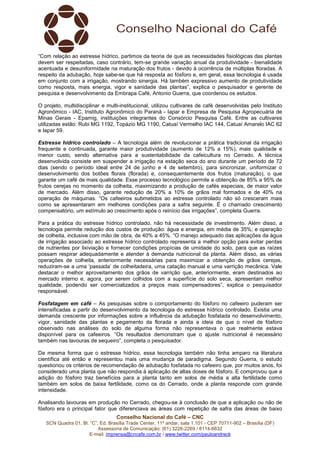 Conselho Nacional do Café – CNC
SCN Quadra 01, Bl. “C”, Ed. Brasília Trade Center, 11º andar, sala 1.101 - CEP 70711-902 – Brasília (DF)
Assessoria de Comunicação: (61) 3226-2269 / 8114-6632
E-mail: imprensa@cncafe.com.br / www.twitter.com/pauloandreck
“Com relação ao estresse hídrico, partimos da teoria de que as necessidades fisiológicas das plantas
devem ser respeitadas, caso contrário, tem-se grande variação anual da produtividade - bienalidade
acentuada e desuniformidade na maturação dos frutos - devido à ocorrência de múltiplas floradas. A
respeito da adubação, hoje sabe-se que há resposta ao fósforo e, em geral, essa tecnologia é usada
em conjunto com a irrigação, mostrando sinergia. Há também expressivo aumento de produtividade
como resposta, mais energia, vigor e sanidade das plantas”, explica o pesquisador e gerente de
pesquisa e desenvolvimento da Embrapa Café, Antonio Guerra, que coordenou os estudos.
O projeto, multidisciplinar e multi-institucional, utilizou cultivares de café desenvolvidas pelo Instituto
Agronômico - IAC, Instituto Agronômico do Paraná - Iapar e Empresa de Pesquisa Agropecuária de
Minas Gerais - Epamig, instituições integrantes do Consórcio Pesquisa Café. Entre as cultivares
utilizadas estão: Rubi MG 1192, Topázio MG 1190, Catuaí Vermelho IAC 144, Catuaí Amarelo IAC 62
e Iapar 59.
Estresse hídrico controlado – A tecnologia além de revolucionar a prática tradicional da irrigação
frequente e continuada, garante maior produtividade (aumento de 12% a 15%), mais qualidade e
menor custo, sendo alternativa para a sustentabilidade da cafeicultura no Cerrado. A técnica
desenvolvida consiste em suspender a irrigação na estação seca do ano durante um período de 72
dias (sendo o período ideal entre 24 de junho e 4 de setembro), para sincronizar, uniformizar o
desenvolvimento dos botões florais (florada) e, consequentemente dos frutos (maturação), o que
garante um café de mais qualidade. Esse processo tecnológico permite a obtenção de 85% a 95% de
frutos cerejas no momento da colheita, maximizando a produção de cafés especiais, de maior valor
de mercado. Além disso, garante redução de 20% a 10% de grãos mal formados e de 40% na
operação de máquinas. “Os cafeeiros submetidos ao estresse controlado não só cresceram mais
como se apresentaram em melhores condições para a safra seguinte. É o chamado crescimento
compensatório, um estímulo ao crescimento após o reinício das irrigações”, completa Guerra.
Para a prática do estresse hídrico controlado, não há necessidade de investimento. Além disso, a
tecnologia permite redução dos custos de produção: água e energia, em média de 35%; e operação
de colheita, inclusive com mão de obra, de 40% a 45%. “O manejo adequado das aplicações da água
de irrigação associado ao estresse hídrico controlado representa a melhor opção para evitar perdas
de nutrientes por lixiviação e fornecer condições propícias de umidade do solo, para que as raízes
possam respirar adequadamente e atender à demanda nutricional da planta. Além disso, as várias
operações de colheita, anteriormente necessárias para maximizar a obtenção de grãos cerejas,
reduziram-se a uma ‘passada’ de colheitadeira, uma catação manual e uma varrição mecânica. Vale
destacar o melhor aproveitamento dos grãos de varrição que, anteriormente, eram destinados ao
mercado interno e, agora, por serem colhidos com a superfície do solo seca, apresentam melhor
qualidade, podendo ser comercializados a preços mais compensadores”, explica o pesquisador
responsável.
Fosfatagem em café – As pesquisas sobre o comportamento do fósforo no cafeeiro puderam ser
intensificadas a partir do desenvolvimento da tecnologia do estresse hídrico controlado. Existia uma
demanda crescente por informações sobre a influência da adubação fosfatada no desenvolvimento,
vigor, sanidade das plantas e pegamento da florada e ainda a ideia de que o nível de fósforo
observado nas análises do solo de alguma forma não representava o que realmente estava
disponível para os cafeeiros. “Os resultados demonstram que o ajuste nutricional é necessário
também nas lavouras de sequeiro”, completa o pesquisador.
Da mesma forma que o estresse hídrico, essa tecnologia também não tinha amparo na literatura
científica até então e representou mais uma mudança de paradigma. Segundo Guerra, o estudo
questionou os critérios de recomendação de adubação fosfatada no cafeeiro que, por muitos anos, foi
considerado uma planta que não respondia à aplicação de altas doses de fósforo. E comprovou que a
adição do fósforo traz benefícios para a planta tanto em solos de média a alta fertilidade como
também em solos de baixa fertilidade, como os do Cerrado, onde a planta responde com grande
intensidade.
Analisando lavouras em produção no Cerrado, chegou-se à conclusão de que a aplicação ou não de
fósforo era o principal fator que diferenciava as áreas com repetição de safra das áreas de baixo
 
