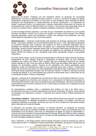 Conselho Nacional do Café – CNC
SCN Quadra 01, Bl. “C”, Ed. Brasília Trade Center, 11º andar, sala 1.101 - CEP 70711-902 – Brasília (DF)
Assessoria de Comunicação: (61) 3226-2269 / 8114-6632
E-mail: imprensa@cncafe.com.br / www.twitter.com/pauloandreck
pegamento de florada. “Cafeeiros que não receberam fósforo na adubação de manutenção
apresentaram sintomas de deficiência desse nutriente e pouca ou nenhuma formação de gemas
reprodutivas e pegamento de florada. Por outro lado, os que receberam doses razoáveis de fósforo
mostraram bom desempenho no desenvolvimento de gemas reprodutivas e no pegamento de
florada”, acrescenta Guerra. Em experimentos, cafeeiros responderam linearmente ao aumento da
produtividade até a dose de 400kg de fósforo por hectare, o que permitiu aliar essas altas doses do
nutriente ao estresse hídrico, obtendo excelentes resultados na produção e qualidade do café.
A nova tecnologia também questionou o conceito de que a bienalidade do cafeeiro era uma questão
intrínseca da planta e indicou que é mais uma questão de manejo, sendo possível, com práticas
agrícolas adequadas, reduzir sua intensidade e manter uma produção mais equilibrada, com mais
uniformidade na maturação e menor custo de produção.
Desdobramentos – Pesquisas desenvolvidas pela Empresa de Pesquisa Agropecuária de Minas
Gerais – Epamig em parceria com a Universidade Federal de Lavras – Ufla, instituições participantes
do Consórcio Pesquisa Café, confirmam que cafeeiros em fase de produção respondem bem à
adubação com elevadas doses de fósforo. De acordo com o pesquisador da Epamig Paulo Gontijo
Guimarães, durante estudos realizados desde 2008 na Fazenda Experimental da Epamig, em Três
Pontas-MG, foi observado o aumento de produção dos cafeeiros com aplicação de até 600 kg de
fósforo (P2O5) por hectare ao ano, interagindo duas fontes superfosfato simples e termofosfato
magnesiano.
Em todos esses ensaios, houve aumento da produtividade do café até as doses máximas estudadas,
independente da fonte utilizada. Segundo o pesquisador da Epamig, além de haver demanda
energética das plantas por fósforo, esse nutriente não fica prontamente disponível nas plantas
quando aplicado ao solo. Para que parte do fósforo (P2O5) seja aproveitado pela planta, deve ser
aplicado em quantidades maiores. “Quando se faz adubações com baixas quantidades desse
fertilizante, quase sua totalidade fica retida no solo, sobrando pouco para a planta”, complementa.
Gontijo diz que lavouras da cultivar de café Catiguá MG2 responderam bem à aplicação anual de até
3334 kg de adubo superfosfato simples (18% de P2O5) por hectare. “O fósforo é vital para aumentar
a energia das plantas. É um macronutriente que contribui na fotossíntese, para o crescimento da raiz
e reprodução da planta”, reforça o pesquisador.
Segundo o doutorando do Departamento de Ciências do Solo da Universidade Federal de Lavras -
Ufla Kaio Gonçalves de Lima Dias, que conduziu com o pesquisador da Epamig as pesquisas em
Três Pontas-MG de 2010 a 2012 para conclusão de sua tese de Mestrado, observou-se aumentos de
produtividade em torno de 40% (aumento de 42,7 a 59,8 sacas por hectare) com a aplicação anual da
maior dose testada.
Os pesquisadores ressaltam ainda a importância das análises de solo e de folhas para o
monitoramento da lavoura, evitando desequilíbrios nutricionais nas plantas. Entretanto, para a adoção
de tecnologia com segurança e sucesso, o cafeicultor deve sempre realizar análises periódicas em
sua lavoura.
Tecnologias validadas – Cafeicultores da Bahia, Goiás e Minas Gerais que produzem em região de
Cerrado participaram da validação da pesquisa da Embrapa Cerrados e já utilizam a técnica com
excelentes resultados na produção. Estima-se que cerca de 36 mil hectares de café desses estados
sejam cultivados com essas tecnologias.
O cafeicultor Guy Carvalho Filho conheceu, na Embrapa Cerrados, os resultados da produção
propiciados pela união da adubação fosfatada ao estresse hídrico e levou as tecnologias para sua
propriedade no Sul de Minas e para mais 10 cafeicultores da região. Em todas as propriedades, o
aumento das doses de fósforo de aproximadamente 35 Kg para 300 kg de P2O5 por ha/ano propiciou
aumentos de produtividade que variam de 5 a 16 sacas de café beneficiado por hectare, dependendo
do nível tecnológico adotado por produtor.
Para o cafeicultor, a tecnologia também permite atender demanda mundial de produção de café em
menor área de cultivo. “A realidade de muitas propriedades certificadas, de pequeno e médio porte da
 
