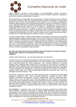 Conselho Nacional do Café – CNC
SCN Quadra 01, Bl. “C”, Ed. Brasília Trade Center, 11º andar, sala 1.101 - CEP 70711-902 – Brasília (DF)
Assessoria de Comunicação: (61) 3226-2269 / 8114-6632
E-mail: imprensa@cncafe.com.br / www.twitter.com/pauloandreck
região, é garantir a produção de cafés especiais, com sustentabilidade”, ressalta. Ele utiliza o
estresse hídrico há cinco anos em sua propriedade e confirma a eficácia. “Melhorou a qualidade do
nosso café e aumentou a produtividade”, comemora.
Na Fazenda Passeio, em Monte Belo, Sul de Minas Gerais, uma área de café com mais um milhão de
pés de cafés já recebe, há sete anos, adubação fosfatada em doses mais elevadas. “A adoção dessa
tecnologia trouxe aumento de produtividade de forma crescente com o aumento da quantidade do
fertilizante aplicado, além de mais enraizamento das plantas e aumento de resistência a doenças”,
conta o cafeicultor Adolfo Vieira, proprietário de fazenda de café. Ele explica que, no início, aplicavam
adubo superfosfato simples (cerca de 18% de fósforo) e, posteriormente, passaram para o
superfosfato triplo (cerca de 42% de fósforo). “Fazemos duas aplicações do fertilizante, sendo a
primeira de outubro a dezembro e, a segunda, de janeiro a março. A decisão é orientada pela análise
de solo, produtividade e aspecto da lavoura”, explica Adolfo. No período de 2000 a 2006, a média de
produção da Fazenda Passeio foi de 38,7 sacas por hectares. Após o aumento das doses de fósforo,
de 2006 a 2013, a média passou para 45,4 sacas por hectare, sem irrigação.
A Fazenda Lagoa d´Oeste, na Bahia, também validou as tecnologias e comprovou que a adubação
fosfatada equilibrada aliada ao estresse hídrico permitiu retorno financeiro em solos do Cerrado. Em
2005, foi adotado o estresse hídrico controlado, que promoveu a redução de custos, das perdas na
colheita, de pragas, da requeima e da alta incidência de flores tipo estrelinhas. A tecnologia permitiu
ainda o controle da floração do cafeeiro, a uniformização da maturação dos frutos, a oportunidade
para fazer a manutenção de equipamentos, além de ter garantido repouso das plantas e apontado
falhas no programa de fertilização até então utilizado. A partir de 2006, foi a vez da fosfatagem, que
permitiu a revisão da quantidade de fósforo aplicada.
SP: cafés vencedores do Concurso de Qualidade utilizam tecnologias do Consórcio Pesquisa
Embrapa Café - Gerência de Transferência de Tecnologia
09/06/2014
Carolina Costa e Flávia Bessa, com informações adaptadas do Sindicafé-SP
Vencedores do Concurso Estadual de Qualidade do Café de São Paulo de 2013 - Prêmio Aldir Alves
Teixeira - utilizaram as cultivares Obatã vermelho, Tupi, Catuaí Amarelo, Catuaí Vermelho e Mundo
Novo, todas desenvolvidas pelo Instituto Agronômico - IAC, instituição participante do Consórcio
Pesquisa Café, coordenado pela Embrapa Café. O concurso, que visa incentivar a melhoria da
qualidade do café, é realizado todos os anos pelo governo estadual e promovido por meio da Câmara
Setorial do Café do Estado de São Paulo, Sindicato da Indústria de Café de São Paulo - Sindicafesp
e pela Coordenadoria de Agronegócios da Secretaria da Agricultura do Estado de São Paulo –
Codeagro. Conta, ainda, com o apoio da Associação Brasileira da Indústria de Café – Abic e da
Associação Comercial de Santos – ACS.
Para Nathan Herszkowicz, Presidente da Câmara Setorial do Café e representante da Associação
Brasileira da Indústria de Café – Abic no Conselho Deliberativo da Política do Café – CDPC
(suplente), do Ministério da Agricultura, Pecuária e Abastecimento - MAPA, o Prêmio Aldir Alves
Teixeira, agora em sua 12ª edição, teve o mérito de despertar em todo o Estado de São Paulo o
interesse por produzir qualidade e ampliar os conhecimentos técnicos dos produtores e torrefadores
que compram esses cafés premiados, contribuindo para ampliar o consumo, dar mais importância ao
café como bebida preferida no País e agregar valor em toda a cadeia produtiva. Para ele, “os
consumidores que adquirirem e degustarem esses cafés, terão a rara sensação de provarem bebidas
inigualáveis e únicas”.
Os vencedores - A produtora Laura Luiza Del Guerra Vergueiro, proprietária da Fazenda Nova
União, conquistou o prêmio de primeiro lugar na categoria cereja descascado, seguida do produtor
João Roberto Corral Provêncio, proprietário da Fazenda Santa Jucy. As fazendas localizam-se,
respectivamente, nos municípios de Espírito Santo do Pinhal e Cássia dos Coqueiros. Já em primeiro
lugar na categoria Café Natural ficou o produtor Asdrubal Marques Cardoso, proprietário da Fazenda
Lage, que localiza-se no município de São Sebastião da Grama.
 