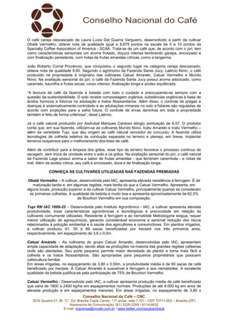 Conselho Nacional do Café – CNC
SCN Quadra 01, Bl. “C”, Ed. Brasília Trade Center, 11º andar, sala 1.101 - CEP 70711-902 – Brasília (DF)
Assessoria de Comunicação: (61) 3226-2269 / 8114-6632
E-mail: imprensa@cncafe.com.br / www.twitter.com/pauloandreck
O café cereja descascado de Laura Luiza Del Guerra Vergueiro, desenvolvido a partir da cultivar
Obatã Vermelho, obteve nota de qualidade igual a 8,879 pontos na escala de 0 a 10 pontos da
Specialty Coffee Association of America - SCAA. Trata-se de um café que, de acordo com o júri, tem
como características sensoriais um aroma frutado, doçura intensa lembrando garapa, encorpado e
com finalização persistente, com notas de frutas amarelas cítricas, como a tangerina.
João Roberto Corral Provêncio, que conquistou o segundo lugar na categoria cereja descascado,
obteve nota de qualidade 8,60. Segundo o agrônomo da Fazenda Santa Jucy, Laércio Ninin, o café
produzido na propriedade é originário das cultivares Catuaí Amarelo, Catuaí Vermelho e Mundo
Novo. Na avaliação sensorial do júri, o café da Fazenda Santa Jucy possui aroma adocicado, como
caramelo, baunilha e frutas secas; corpo intenso; finalização longa e acidez equilibrada.
“A lavoura de café da fazenda é tratada com todo o cuidado e preocupando-se sempre com a
questão da sustentabilidade. O solo recebe compostagem orgânica, substâncias orgânicas à base de
ácidos húmicos e fúlvicos na adubação e tratos fitossanitários. Além disso, o controle de pragas e
doenças é sistematicamente controlado e as adubações minerais no solo e foliares são reguladas de
acordo com projeções para a safra futura. O controle de ervas daninhas em toda a propriedade
também é feito de forma criteriosa”, disse Laércio.
Já o café natural produzido por Asdrubal Marques Cardoso atingiu pontuação de 8,57. O produtor
conta que, em sua fazenda, utilizam-se as cultivares Mundo Novo, Icatu Amarelo e Icatu Vermelho –
além da variedade Tupi, que deu origem ao café natural vencedor do concurso. A fazenda utiliza
tecnologias de colheita seletiva de condução separada no terreiro e planeja, em breve, implantar
terreiros suspensos para o melhoramento dos lotes de café.
Além de contribuir para a limpeza dos grãos, esse tipo de terreiro favorece o processo contínuo de
secagem, sem troca de umidade entre o solo e os grãos. Na avaliação sensorial do júri, o café natural
da Fazenda Lage possui aroma e sabor de frutas amarelas - que lembram carambola - e notas de
mel. Além da acidez cítrica, seu café é encorpado, doce e de finalização longa.
CONHEÇA AS CULTIVARES UTILIZADAS NAS FAZENDAS PREMIADAS
Obatã Vermelho – A cultivar, desenvolvida pelo IAC, apresenta elevada resistência à ferrugem. É de
maturação tardia e, em algumas regiões, mais tardia do que a Catuaí Vermelho. Apresenta, em
alguns locais, produção superior à da cultivar Catuaí Vermelho, principalmente quando se consideram
as primeiras colheitas. A qualidade da bebida é muito boa e apresenta aproximadamente de 62,5%
de Bourbon Vermelho em sua composição.
Tupi RN IAC 1669-22 – Desenvolvida pelo Instituto Agronômico - IAC, a cultivar apresenta elevada
produtividade, boas características agronômicas e tecnológicas e precocidade em relação às
cultivares comumente utilizadas. Resistente à ferrugem e ao nematóide Meloidogyne exigua, requer
menor utilização de agroquímicos, gerando considerável economia e sensível redução dos riscos
relacionados à poluição ambiental e à saúde dos agricultores e consumidores. Em plantios irrigados,
a cultivar produziu 91, 50 e 89 sacas beneficiadas por hectare nos três primeiros anos,
respectivamente, em espaçamento de 3,6 x 0,5m.
Catuaí Amarelo – As cultivares do grupo Catuaí Amarelo, desenvolvidas pelo IAC, apresentam
ampla capacidade de adaptação, sendo altas as produções na maioria das grandes regiões cafeeiras
onde são plantadas. Seu porte pequeno permite maior densidade de plantio e torna mais fácil a
colheita e os tratos fitossanitários. São apropriadas para pequenos proprietários que possuem
cafeicultura familiar.
Em áreas irrigadas, no espaçamento de 3,80 x 0,50m, a produtividade média é de 60 sacas de café
beneficiado por hectare. A Catuaí Amarelo é suscetível à ferrugem e aos nematóides. A excelente
qualidade da bebida justifica-se pela participação de 75% de Bourbon Vermelho.
Catuaí Vermelho - Desenvolvida pelo IAC, a cultivar apresenta produção média de café beneficiado
que varia de 1800 a 2400 kg/ha em espaçamentos normais. Produções de até 6.000 kg em anos de
elevada produção e em espaçamentos menores. Em áreas irrigadas, no espaçamento de 3,80 x
 
