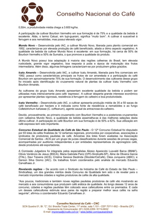Conselho Nacional do Café – CNC
SCN Quadra 01, Bl. “C”, Ed. Brasília Trade Center, 11º andar, sala 1.101 - CEP 70711-902 – Brasília (DF)
Assessoria de Comunicação: (61) 3226-2269 / 8114-6632
E-mail: imprensa@cncafe.com.br / www.twitter.com/pauloandreck
0,50m, a produtividade média chega a 3.600 kg/ha.
A participação da cultivar Bourbon Vermelho em sua formação é de 75% e a qualidade da bebida é
excelente. Aliás, o termo Catuaí, em tupi-guarani, significa “muito bom”. A cultivar é suscetível à
ferrugem e aos nematóides, mas possui elevado vigor.
Mundo Novo – Desenvolvida pelo IAC, a cultivar Mundo Novo, liberada para plantio comercial em
1952, caracteriza-se por elevada produção de café beneficiado, aliada a ótimo aspecto vegetativo. A
qualidade da bebida da cultivar Mundo Novo é excelente: em sua formação, há cerca de 50% de
Bourbon Vermelho e 50% de Sumatra, o que promove a qualidade do produto.
A Mundo Novo possui boa adaptação à maioria das regiões cafeeiras do Brasil, tem elevada
rusticidade, grande vigor vegetativo, boa resposta à poda e época de maturação dos frutos
intermediária. Além disso, algumas linhagens caracterizam-se por produzirem grãos graúdos.
Icatu Amarelo – Desenvolvida pelo IAC, a cultivar Icatu Amarelo, liberada para fins comerciais em
1992, possui como características principais os frutos de cor amarelada e a participação do café
Bourbon em aproximadamente 75% de sua formação. O desenvolvimento das cultivares desse grupo
foi iniciado após identificação do cruzamento natural de plantas da cultivar Icatu Vermelho com
Bourbon Amarelo.
As cultivares do grupo Icatu Amarelo apresentam excelente qualidade da bebida e podem ser
utilizadas mais intensivamente para café ‘espresso’. A cultivar desperta grande interesse econômico
por apresentar plantas vigorosas, resistência à ferrugem do cafeeiro e boa produtividade.
Icatu Vermelho – Desenvolvida pelo IAC, a cultivar apresenta produção média de 35 a 50 sacas de
café beneficiado por hectare e é indicada como fonte de resistência a nematóides e ao fungo
Colletotrichum kahawae (C. coffeanum), agente causal da antracnose-do-cafeeiro.
Devido, provavelmente, ao primeiro cruzamento com Bourbon Vermelho e a posteriores cruzamentos
com cafeeiros Mundo Novo, a qualidade da bebida assemelha-se à das melhores seleções desta
última cultivar. A participação do café Bourbon em sua formação é de 50% a 62%. Sua utilização em
café expresso tem sido importante.
Concurso Estadual de Qualidade do Café de São Paulo - O 12º Concurso Estadual foi disputado
por 83 lotes de cafés finalistas de 12 certames regionais, promovidos por cooperativas, associações e
sindicatos de produtores paulistas de café. Amostras dos lotes foram avaliadas na Associação
Comercial de Santos - ACS por um grupo de juízes classificadores durante sessões de provas cegas,
acompanhadas por auditores independentes e por entidades representativas do agronegócio café,
desde produtores até exportadores.
A Comissão Julgadora foi integrada pelos especialistas Aloisio Aparecido Lusvaldi Barca (BM&F),
Clóvis Venâncio de Jesus (BSCA), Maria Gabriela Pariz (CPC-Sindicafé-SP), Aline de Oliveira Garcia
(ITAL), Davi Teixeira (ACS), Cristina Saraiva Deolinda (Stockler/CeCafé), Cleia Junqueira (ABIC), e
Gerson Silva Giomo (IAC). Os trabalhos foram coordenados pelo analista de mercado Eduardo
Carvalhaes Jr.
Revelando regiões – De acordo com o Sindicato da Indústria de Café do Estado de São Paulo –
Sindicafesp, um dos grandes méritos deste Concurso de Qualidade tem sido o de revelar para o
mercado importantes cidades e regiões produtoras de cafés de alta qualidade.
“Aos poucos, tradicionais e também novas regiões paulistas produtoras de café vão mostrando ao
mercado e aos consumidores que produzem café arábica de qualidade. Ao longo desses 12 anos de
concurso, cidades e regiões paulistas têm colocado seus cafeicultores entre os premiados. E cada
um desses cafeicultores estimula seus pares da região a preparar melhor seus cafés na safra
seguinte”, afirmou o coordenador Eduardo Carvalhaes Jr.
 