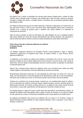 Conselho Nacional do Café – CNC
SCN Quadra 01, Bl. “C”, Ed. Brasília Trade Center, 11º andar, sala 1.101 - CEP 70711-902 – Brasília (DF)
Assessoria de Comunicação: (61) 3226-2269 / 8114-6632
E-mail: imprensa@cncafe.com.br / www.twitter.com/pauloandreck
Ele observa que o atraso na liberação dos recursos pelo governo federal para o custeio da safra
contribui para a pressão sobre os preços, mas acredita que a partir de julho, quando os recursos
começam a chegar aos bancos, a situação tende a normalizar, pois os produtores ganharão fôlego
para segurar a safra.
Em relação à alta da taxa de juros do crédito destinado a financiar a cafeicultura, dos atuais 6,5% ao
ano para entre 8,75% e 10,5% ao ano na próxima safra, Silas Brasileiro afirmou que o aumento é
coerente com o esforço do governo para o equilíbrio das contas públicas e a retomada do
crescimento da economia.
Além da menor produção na safra de café deste ano, Silas Brasileiro diz que a qualidade também
está sendo afetada por conta das chuvas extemporâneas das últimas semanas, que prejudicam o
café já colhido que está no terreiro e provoca a queda dos grãos que ainda estão nas árvores.
Folha Técnica Procafé: roseliniose diferente em cafeeiros
Fundação Procafé
09/06/2015
J.B. Matiello, engenheiro agrônomo da Fundação Procafé, Luciano Resende e Hugo V. Siqueira,
engenheiros agrônomos do Programa Bule Cheio do sistema FAERJ, e José Ferreira, técnico
agrícola do MAPA-RJ.
A roseliniose é uma doença do cafeeiro que também é conhecida como mal de 4 anos, pois ela
aparece à medida em que a matéria orgânica de tocos de árvores ou de suas raízes, onde o fungo se
desenvolve, entra em estado de decomposição. Isso era o normal, quando, no passado, se derrubava
a mata para plantar café.
Hoje em dia, a doença ocorre mesmo em cafeeiros novos, nos 2 primeiros anos, basta que exista
matéria orgânica, caracterizando uma forma diferente de ocorrência da doença.
Recentemente observamos esse tipo em uma plantação de café catuai, de menos de 2 anos de
idade, em Porciúncula-RJ. A morte das plantas foi se expandindo ao redor de um toco de abacateiro,
este tendo sido cortado faz 2-3 anos. A ocorrência foi grave, pois já matou mais de 20 plantas.
Verificou-se a ocorrência dos sintomas típicos, iniciando por um amarelecimento geral do cafeeiro,
como se estivesse com carência nutricional. Depois a planta começa a murchar, as folhas secam e a
planta acaba morrendo. Ao arrancar a planta pode-se ver, na região do colo e sobre a parte inicial da
raiz primária, a casca solta, apodrecida e sob ela aparecem rizomorfas, micélios escuros.
Em seguida aparece o ataque de cupins, porém estes são secundários, se alimentando, apenas, da
celulose da madeira morta. Nas plantas onde o ataque é inicial, ao contrário, ao se cortar na região
do colo, pode-se ver a casca e o lenho bem amolecidos e sob a casca aparece um micélio branco.
As espécies de Roselinea mais comuns em cafeeiros são a R. pepo e a R. bunodes. Fungos do
gênero Roselinea causam podridão em várias espécies arbóreas, como o cacaueiro, a erva mate, a
macieira, a videira etc.
 