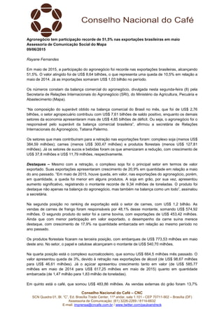 Conselho Nacional do Café – CNC
SCN Quadra 01, Bl. “C”, Ed. Brasília Trade Center, 11º andar, sala 1.101 - CEP 70711-902 – Brasília (DF)
Assessoria de Comunicação: (61) 3226-2269 / 8114-6632
E-mail: imprensa@cncafe.com.br / www.twitter.com/pauloandreck
Agronegócio tem participação recorde de 51,5% nas exportações brasileiras em maio
Assessoria de Comunicação Social do Mapa
09/06/2015
Rayane Fernandes
Em maio de 2015, a participação do agronegócio foi recorde nas exportações brasileiras, alcançando
51,5%. O valor atingido foi de US$ 8,64 bilhões, o que representa uma queda de 10,5% em relação a
maio de 2014. Já as importações somaram US$ 1,03 bilhão no período.
Os números constam da balança comercial do agronegócio, divulgada nesta segunda-feira (8) pela
Secretaria de Relações Internacionais do Agronegócio (SRI), do Ministério da Agricultura, Pecuária e
Abastecimento (Mapa).
“Na composição do superávit obtido na balança comercial do Brasil no mês, que foi de US$ 2,76
bilhões, o setor agropecuário contribuiu com US$ 7,61 bilhões de saldo positivo, enquanto os demais
setores da economia apresentaram mais de US$ 4,85 bilhões de déficit. Ou seja, o agronegócio foi o
responsável pelo superávit da balança comercial brasileira”, afirmou a secretária de Relações
Internacionais do Agronegócio, Tatiana Palermo.
Os setores que mais contribuíram para a retração nas exportações foram: complexo soja (menos US$
384,59 milhões); carnes (menos US$ 300,47 milhões) e produtos florestais (menos US$ 127,81
milhões). Já os setores de sucos e bebidas foram os que amenizaram a redução, com crescimento de
US$ 37,8 milhões e US$ 11,79 milhões, respectivamente.
Destaques – Mesmo com a retração, o complexo soja foi o principal setor em termos de valor
exportado. Suas exportações apresentaram crescimento de 20,9% em quantidade em relação a maio
do ano passado. “Em maio de 2015, houve queda, em valor, nas exportações do agronegócio, porém,
em quantidade, a queda foi menor em alguns produtos. A soja em grão, por sua vez, apresentou
aumento significativo, registrando o montante recorde de 9,34 milhões de toneladas. O produto foi
destaque não apenas na balança do agronegócio, mas também na balança como um todo”, assinalou
a secretária.
Na segunda posição no ranking de exportação está o setor de carnes, com US$ 1,2 bilhão. As
vendas de carnes de frango foram responsáveis por 48,1% desse montante, somando US$ 574,92
milhões. O segundo produto do setor foi a carne bovina, com exportações de US$ 453,42 milhões.
Ainda que com menor participação em valor exportado, o desempenho da carne suína merece
destaque, com crescimento de 17,9% na quantidade embarcada em relação ao mesmo período no
ano passado.
Os produtos florestais ficaram na terceira posição, com embarques de US$ 773,53 milhões em maio
deste ano. No setor, o papel e celulose alcançaram o montante de US$ 540,70 milhões.
Na quarta posição está o complexo sucroalcooleiro, que somou US$ 664,5 milhões mês passado. O
valor apresentou queda de 3%, devido à retração nas exportações de álcool (de US$ 98,67 milhões
para US$ 46,61 milhões). Já o açúcar apresentou crescimento tanto em valor (de US$ 585,77
milhões em maio de 2014 para US$ 617,25 milhões em maio de 2015) quanto em quantidade
embarcada (de 1,47 milhão para 1,83 milhão de toneladas).
Em quinto está o café, que somou US$ 483,86 milhões. As vendas externas do grão foram 13,7%
 