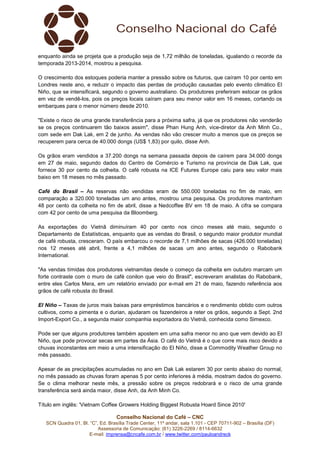Conselho Nacional do Café – CNC
SCN Quadra 01, Bl. “C”, Ed. Brasília Trade Center, 11º andar, sala 1.101 - CEP 70711-902 – Brasília (DF)
Assessoria de Comunicação: (61) 3226-2269 / 8114-6632
E-mail: imprensa@cncafe.com.br / www.twitter.com/pauloandreck
enquanto ainda se projeta que a produção seja de 1,72 milhão de toneladas, igualando o recorde da
temporada 2013-2014, mostrou a pesquisa.
O crescimento dos estoques poderia manter a pressão sobre os futuros, que caíram 10 por cento em
Londres neste ano, e reduzir o impacto das perdas de produção causadas pelo evento climático El
Niño, que se intensificará, segundo o governo australiano. Os produtores preferiram estocar os grãos
em vez de vendê-los, pois os preços locais caíram para seu menor valor em 16 meses, cortando os
embarques para o menor número desde 2010.
"Existe o risco de uma grande transferência para a próxima safra, já que os produtores não venderão
se os preços continuarem tão baixos assim", disse Phan Hung Anh, vice-diretor da Anh Minh Co.,
com sede em Dak Lak, em 2 de junho. As vendas não vão crescer muito a menos que os preços se
recuperem para cerca de 40.000 dongs (US$ 1,83) por quilo, disse Anh.
Os grãos eram vendidos a 37.200 dongs na semana passada depois de caírem para 34.000 dongs
em 27 de maio, segundo dados do Centro de Comércio e Turismo na província de Dak Lak, que
fornece 30 por cento da colheita. O café robusta na ICE Futures Europe caiu para seu valor mais
baixo em 18 meses no mês passado.
Café do Brasil – As reservas não vendidas eram de 550.000 toneladas no fim de maio, em
comparação a 320.000 toneladas um ano antes, mostrou uma pesquisa. Os produtores mantinham
48 por cento da colheita no fim de abril, disse a Nedcoffee BV em 18 de maio. A cifra se compara
com 42 por cento de uma pesquisa da Bloomberg.
As exportações do Vietnã diminuíram 40 por cento nos cinco meses até maio, segundo o
Departamento de Estatísticas, enquanto que as vendas do Brasil, o segundo maior produtor mundial
de café robusta, cresceram. O país embarcou o recorde de 7,1 milhões de sacas (426.000 toneladas)
nos 12 meses até abril, frente a 4,1 milhões de sacas um ano antes, segundo o Rabobank
International.
"As vendas tímidas dos produtores vietnamitas desde o começo da colheita em outubro marcam um
forte contraste com o muro de café conilon que veio do Brasil", escreveram analistas do Rabobank,
entre eles Carlos Mera, em um relatório enviado por e-mail em 21 de maio, fazendo referência aos
grãos de café robusta do Brasil.
El Niño – Taxas de juros mais baixas para empréstimos bancários e o rendimento obtido com outros
cultivos, como a pimenta e o durian, ajudaram os fazendeiros a reter os grãos, segundo a Sept. 2nd
Import-Export Co., a segunda maior companhia exportadora do Vietnã, conhecida como Simexco.
Pode ser que alguns produtores também apostem em uma safra menor no ano que vem devido ao El
Niño, que pode provocar secas em partes da Ásia. O café do Vietnã é o que corre mais risco devido a
chuvas inconstantes em meio a uma intensificação do El Niño, disse a Commodity Weather Group no
mês passado.
Apesar de as precipitações acumuladas no ano em Dak Lak estarem 30 por cento abaixo do normal,
no mês passado as chuvas foram apenas 5 por cento inferiores à média, mostram dados do governo.
Se o clima melhorar neste mês, a pressão sobre os preços redobrará e o risco de uma grande
transferência será ainda maior, disse Anh, da Anh Minh Co.
Título em inglês: 'Vietnam Coffee Growers Holding Biggest Robusta Hoard Since 2010'
 