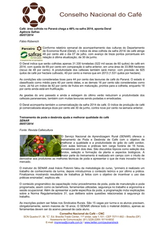 Conselho Nacional do Café – CNC
SCN Quadra 01, Bl. “C”, Ed. Brasília Trade Center, 11º andar, sala 1.101 - CEP 70711-902 – Brasília (DF)
Assessoria de Comunicação: (61) 3226-2269 / 8114-6632
E-mail: imprensa@cncafe.com.br / www.twitter.com/pauloandreck
Café: área colhida no Paraná chega a 48% na safra 2014, aponta Deral
Agência Safras
09/07/2014
Fábio Rübenich
Conforme relatório semanal de acompanhamento das culturas do Departamento
de Economia Rural (Deral), o índice de área colhida da safra 2014/ de café atinge
48 por cento até o dia 07 de julho, com avanço de treze pontos porcentuais em
relação à última atualização, de 30 de junho.
O Deral indica que serão colhidas apenas 31.330 toneladas (522 mil sacas de 60 quilos) de café em
2014, com queda de 69 por cento em comparação à safra anterior, em uma área de 33.868 hectares
(recuo de 48 por cento). A produtividade dos cafezais também será menor, com previsão de 925
quilos de café por hectare cultivado, 40 por cento a menos que em 2013 (1.531 quilos por hectare).
As condições são consideradas boas para 44 por cento das lavouras de café do Paraná. O estado é
classificado como médio para 40 por cento delas, e as demais 16 por cento são consideradas como
ruins. Já há um índice de 82 por cento de frutos em maturação, prontos para a colheita, enquanto 18
por cento ainda está em frutificação.
As geadas do ano passado e ainda a estiagem do último verão reduziram a produtividade dos
cafezais paranaenses, também com muitas lavouras sendo podadas e erradicadas.
O Deral acompanha também a comercialização da safra 2014 de café. O índice de produção de café
já comercializada alcança doze por cento até 30 de junho, contra nove por cento na semana anterior.
Treinamento de poda e desbrota ajuda a melhorar qualidade do café
SENAR
09/07/2014
Fonte: Revista Cafeicultura
O Serviço Nacional de Aprendizagem Rural (SENAR) oferece o
treinamento de Poda e Desbrota de Café com o objetivo de
melhorar a qualidade e a produtividade do grão do café conilon.
Com aulas teóricas e práticas tem carga horária de 16 horas,
ministradas em dois dias. São discutidos tópicos como seleção dos
brotos, seleção e formação da planta e aspectos biológicos. A
maior parte do treinamento é realizado em campo com o intuito de
demostrar aos produtores as melhores técnicas de poda e apresentar o que de mais inovador há no
mercado.
O instrutor do SENAR José Inácio Polonini falou da metodologia do curso, “primeiro é realizado um
trabalho de conhecimento da turma, depois introduzimos o conteúdo teórico e por último a prática.
Finalizamos mostrando resultados de trabalhos já feitos com o objetivo de incentivar o uso das
práticas ensinadas”, explicou ele.
O conteúdo programático da capacitação inclui procedimentos de poda, poda de manutenção e poda
programada, assim como os benefícios, ferramentas utilizadas, segurança no trabalho e ergonomia e
saúde ocupacional. Além de apresentar a parte específica da poda, a programação inclui explicações
sobre a Norma Regulamentadora 31, que delibera sobre questões relacionadas à segurança do
trabalho.
As inscrições podem ser feitas nos Sindicatos Rurais. São 15 vagas por turma e os alunos precisam,
obrigatoriamente, serem maiores de 18 anos. O SENAR oferece todo o material didático, apenas as
ferramentas devem ser do acervo pessoal de cada aluno.
 