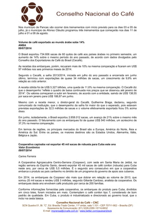 Conselho Nacional do Café – CNC
SCN Quadra 01, Bl. “C”, Ed. Brasília Trade Center, 11º andar, sala 1.101 - CEP 70711-902 – Brasília (DF)
Assessoria de Comunicação: (61) 3226-2269 / 8114-6632
E-mail: imprensa@cncafe.com.br / www.twitter.com/pauloandreck
Nos município de Pancas vão ocorrer dois treinamentos com início previsto para os dias 03 e 05 de
julho, já o município de Afonso Cláudio programou três treinamentos que começarão nos dias 11 de
julho e 01 e 08 de agosto.
Volume de café exportado ao mundo árabe sobe 14%
ANBA
09/07/2014
O Brasil exportou 734.606 sacas de 60 quilos de café aos países árabes no primeiro semestre, um
aumento de 14% sobre o mesmo período do ano passado, de acordo com dados divulgados pelo
Conselho dos Exportadores de Café do Brasil (Cecafé).
As receitas dos embarques, porém, recuaram mais de 10% na mesma comparação e ficaram em US$
97 milhões nos seis primeiros meses de 2014.
Segundo o Cecafé, a safra 2013/2014, iniciada em julho do ano passado e encerrada em junho
último, terminou com exportações de quase 34 milhões de sacas, um crescimento de 9,9% em
relação ao ciclo anterior.
A receita obtida foi de US$ 5,327 bilhões, uma queda de 11,6% na mesma comparação. O Cecafé diz
que o desempenho “reflete o quadro de baixa continuada nos preços que se observou até janeiro de
2014”. Os valores começaram a subir em fevereiro, de acordo com a entidade, saindo de US$ 138,55
por saca em janeiro para US$ 188,87 em junho.
Mesmo com a receita menor, o diretor-geral do Cecafé, Guilherme Braga, declarou, segundo
comunicado da instituição, que o desempenho da safra foi maior do que o esperado, pois estavam
previstas exportações de 32,5 milhões de sacas e o volume efetivamente exportado ficou 5% acima
disso.
Em junho, isoladamente, o Brasil exportou 2.858.012 sacas, um avanço de 21% sobre o mesmo mês
do ano passado. O faturamento com os embarques foi de quase US$ 540 milhões, um acréscimo de
37,3% na mesma comparação.
Em termos de regiões, os principais mercados do Brasil são a Europa, América do Norte, Ásia e
América do Sul. Entre os países, os maiores destinos são os Estados Unidos, Alemanha, Itália,
Bélgica e Japão.
Cooperativa capixaba vai exportar 45 mil sacas de robusta para Cuba este ano
Valor Econômico
09/07/2014
Carine Ferreira
A Cooperativa Agropecuária Centro-Serrana (Coopeavi), com sede em Santa Maria de Jetibá, na
região serrana do Espírito Santo, deverá exportar 45 mil sacas de café conilon (robusta) para Cuba
neste ano, por cerca de US$ 5,5 milhões. É o segundo ano consecutivo em que a cooperativa
embarca o produto ao país caribenho no âmbito de um programa do governo de apoio aos cubanos.
Em 2014, os embarques da Coopeavi vão mais que dobrar em relação ao volume de 2013, que
somou 20 mil sacas e rendeu US$ 3 milhões, segundo Giliarde Cardoso, analista da cooperativa. Os
embarques deste ano envolvem café produzido por cerca de 200 famílias.
Conforme informações fornecidas pela cooperativa, os embarques do produto para Cuba, divididos
em cinco lotes, foram iniciados em maio. Contemplam o café conilon tipo 7, considerado de bom
padrão de qualidade. Em Cuba, o produto é industrializado e direcionado ao governo local, que o
inclui na cesta básica.
 