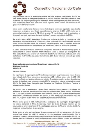 Conselho Nacional do Café – CNC
SCN Quadra 01, Bl. “C”, Ed. Brasília Trade Center, 11º andar, sala 1.101 - CEP 70711-902 – Brasília (DF)
Assessoria de Comunicação: (61) 3226-2269 / 8114-6632
E-mail: imprensa@cncafe.com.br / www.twitter.com/pauloandreck
Segundo dados da BSCA, a demanda mundial por cafés especiais cresce cerca de 10% ao
ano. Porém, devido às intempéries climáticas no cinturão produtivo nesta safra, estima-se uma
queda de 10% na produção dos grãos desse tipo. "Essas perdas podem prejudicar o mercado,
mas a cada ano entram mais produtores nesse negócio", afirma Ferreira em referência a um
possível equilíbrio no mercado.
Ainda assim, para Ferreira, diante da menor oferta do grão podem ser registrados picos de alta
nos preços ao longo do ano. O café especial costuma ter preço de 20% a 30% maior que o
commodity (cotado em cerca de R$ 500,00 a saca). "O mundo busca café de qualidade e o
único país que pode suprir essa demanda é o Brasil", pondera o presidente da BSCA.
De acordo com a ABIC (Associação Brasileira da Indústria de Café), o consumo de café
especial no país cresce cerca de 15% ao ano e deve triplicar até 2019. O Brasil já é o segundo
maior produtor de grãos desse tipo no mundo, perdendo apenas para a Colômbia. Ambos os
países possuem áreas com maior altitude que favorecem o cultivo do produto de qualidade.
A última estimativa divulgada pela Conab (Companhia Nacional de Abastecimento) aponta a
safra 2016/17 de café do Brasil em 49,67 milhões de sacas. O arábica, que abrange 81% do
total produzido no país, deve ter um incremento de 25,6% no volume de produção, com uma
colheita de 40,27 milhões de sacas. Normalmente, 20% desse volume é composto por cafés
especiais.
Exportações do agronegócio de Minas Gerais crescem 23,5%
Diário do Comércio
09/08/2016
Michelle Valverde
As exportações do agronegócio de Minas Gerais encerraram os primeiros sete meses do ano
com retração de 5,9% no faturamento, que alcançou US$ 4 bilhões, ante o valor de US$ 4,35
bilhões verificado em igual período do ano anterior. O resultado negativo se deve à queda nos
preços da tonelada, que recuou em média 23,8%, enquanto o volume embarcado cresceu
23,5%. Os dados foram divulgados pela Secretaria de Estado da Agricultura, Pecuária e
Abastecimento (Seapa).
De acordo com o levantamento, Minas Gerais negociou com o exterior 5,6 milhões de
toneladas de produtos agropecuários ao longo dos primeiros sete meses do ano, incremento
de 23,5% sobre o volume movimentado entre janeiro e julho de 2015, quando as exportações
totalizaram 4,5 milhões de toneladas. No período, o valor médio pago pela tonelada ficou em
US$ 721,76, preço 23,8% inferior aos US$ 947,28 praticados anteriormente.
Mesmo com a queda de 5,9% no faturamento, a participação das exportações do agronegócio
na balança comercial de Minas Gerais ficou maior. Os dados da Seapa mostram que no
acumulado de janeiro a julho de 2016 a participação alcançou 34,7%, ante o índice de 33,4%
registrado em igual período do ano anterior.
Entre janeiro e julho, as importações do setor cresceram 2,1% em faturamento e 8,9% em
volume, que ficaram em US$ 270 milhões e 228,1 mil toneladas, respectivamente. Com o
resultado, a balança comercial do agronegócio de Minas Gerais gerou um superávit de US$ 3,8
bilhões, valor 6,5% inferior ao obtido em igual período do ano anterior. O saldo em volume foi
 