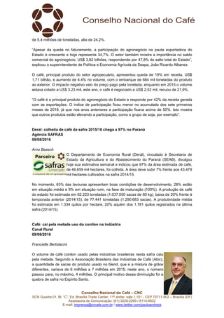 Conselho Nacional do Café – CNC
SCN Quadra 01, Bl. “C”, Ed. Brasília Trade Center, 11º andar, sala 1.101 - CEP 70711-902 – Brasília (DF)
Assessoria de Comunicação: (61) 3226-2269 / 8114-6632
E-mail: imprensa@cncafe.com.br / www.twitter.com/pauloandreck
de 5,4 milhões de toneladas, alta de 24,2%.
“Apesar da queda no faturamento, a participação do agronegócio na pauta exportadora do
Estado é crescente e hoje representa 34,7%. O setor também mostra a importância no saldo
comercial do agronegócio, US$ 3,82 bilhões, respondendo por 47,8% do salto total do Estado”,
explicou o superintendente de Política e Economia Agrícola da Seapa, João Ricardo Albanez.
O café, principal produto do setor agropecuário, apresentou queda de 19% em receita, US$
1,71 bilhão, e aumento de 4,4% no volume, com o embarque de 684 mil toneladas do produto
ao exterior. O impacto negativo veio do preço pago pela tonelada, enquanto em 2015 o volume
estava cotado a US$ 3,23 mil, este ano, o café é negociado a US$ 2,52 mil, recuou de 21,9%.
“O café é o principal produto do agronegócio do Estado e responde por 42% da receita gerada
com as exportações. O índice de participação ficou menor no acumulado dos sete primeiros
meses de 2016, já que nos anos anteriores a participação ficava acima de 50%. Isto mostra
que outros produtos estão elevando a participação, como o grupo de soja, por exemplo”.
Deral: colheita de café da safra 2015/16 chega a 97% no Paraná
Agência SAFRAS
09/08/2016
Arno Baasch
O Departamento de Economia Rural (Deral), vinculado à Secretaria de
Estado da Agricultura e do Abastecimento do Paraná (SEAB), divulgou
hoje sua estimativa semanal e indicou que 97% da área estimada de café,
de 46,659 mil hectares, foi colhida. A área deve subir 7% frente aos 43,479
mil hectares cultivados na safra 2014/15.
No momento, 63% das lavouras apresentam boas condições de desenvolvimento, 28% estão
em situação média e 9% em situação ruim, na fase de maturação (100%). A produção de café
do estado foi estimada em 62.223 toneladas (1.037.050 sacas de 60 kg), baixa de 20% frente à
temporada anterior (2014/15), de 77.441 toneladas (1.290.683 sacas). A produtividade média
foi estimada em 1.334 quilos por hectare, 20% aquém dos 1.781 quilos registrados na última
safra (2014/15).
Café: cai pela metade uso do conilon na indústria
Canal Rural
09/08/2016
Francielle Bertolacini
O volume de café conilon usado pelas indústrias brasileiras nesta safra caiu
pela metade. Segundo a Associação Brasileira das Indústrias de Café (Abic),
a quantidade de sacas do produto usado no blend, que é a mistura de grãos
diferentes, variava de 6 milhões a 7 milhões em 2015; neste ano, o número
passou para, no máximo, 4 milhões. O principal motivo dessa diminuição foi a
quebra de safra no Espírito Santo.
 