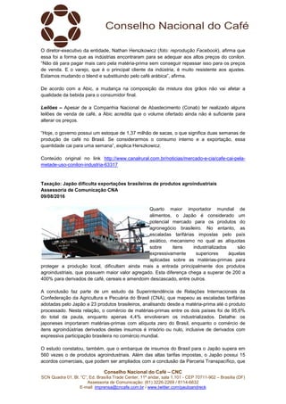 Conselho Nacional do Café – CNC
SCN Quadra 01, Bl. “C”, Ed. Brasília Trade Center, 11º andar, sala 1.101 - CEP 70711-902 – Brasília (DF)
Assessoria de Comunicação: (61) 3226-2269 / 8114-6632
E-mail: imprensa@cncafe.com.br / www.twitter.com/pauloandreck
O diretor-executivo da entidade, Nathan Herszkowicz (foto: reprodução Facebook), afirma que
essa foi a forma que as indústrias encontraram para se adequar aos altos preços do conilon.
“Não dá para pagar mais caro pela matéria-prima sem conseguir repassar isso para os preços
de venda. E o varejo, que é o principal cliente da indústria, é muito resistente aos ajustes.
Estamos mudando o blend e substituindo pelo café arábica”, afirma.
De acordo com a Abic, a mudança na composição da mistura dos grãos não vai afetar a
qualidade da bebida para o consumidor final.
Leilões – Apesar de a Companhia Nacional de Abastecimento (Conab) ter realizado alguns
leilões de venda de café, a Abic acredita que o volume ofertado ainda não é suficiente para
alterar os preços.
“Hoje, o governo possui um estoque de 1,37 milhão de sacas, o que significa duas semanas de
produção de café no Brasil. Se considerarmos o consumo interno e a exportação, essa
quantidade cai para uma semana”, explica Herszkowicz.
Conteúdo original no link http://www.canalrural.com.br/noticias/mercado-e-cia/cafe-cai-pela-
metade-uso-conilon-industria-63317
Taxação: Japão dificulta exportações brasileiras de produtos agroindustriais
Assessoria de Comunicação CNA
09/08/2016
Quarto maior importador mundial de
alimentos, o Japão é considerado um
potencial mercado para os produtos do
agronegócio brasileiro. No entanto, as
escaladas tarifárias impostas pelo país
asiático, mecanismo no qual as alíquotas
sobre itens industrializados são
expressivamente superiores àquelas
aplicadas sobre as matérias-primas para
proteger a produção local, dificultam ainda mais a entrada principalmente dos produtos
agroindustriais, que possuem maior valor agregado. Esta diferença chega a superar de 200 a
400% para derivados de café, cereais e amendoim descascado, entre outros.
A conclusão faz parte de um estudo da Superintendência de Relações Internacionais da
Confederação da Agricultura e Pecuária do Brasil (CNA), que mapeou as escaladas tarifárias
adotadas pelo Japão a 23 produtos brasileiros, analisando desde a matéria-prima até o produto
processado. Nesta relação, o comércio de matérias-primas entre os dois países foi de 95,6%
do total da pauta, enquanto apenas 4,4% envolveram os industrializados. Detalhe: os
japoneses importaram matérias-primas com alíquota zero do Brasil, enquanto o comércio de
itens agroindústrias derivados destes insumos é irrisório ou nulo, inclusive de derivados com
expressiva participação brasileira no comércio mundial.
O estudo constatou, também, que o embarque de insumos do Brasil para o Japão supera em
560 vezes o de produtos agroindustriais. Além das altas tarifas impostas, o Japão possui 15
acordos comerciais, que podem ser ampliados com a conclusão da Parceria Transpacífico, que
 
