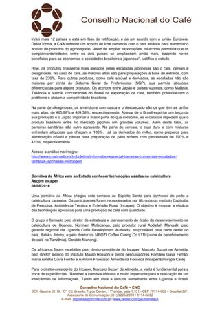 Conselho Nacional do Café – CNC
SCN Quadra 01, Bl. “C”, Ed. Brasília Trade Center, 11º andar, sala 1.101 - CEP 70711-902 – Brasília (DF)
Assessoria de Comunicação: (61) 3226-2269 / 8114-6632
E-mail: imprensa@cncafe.com.br / www.twitter.com/pauloandreck
inclui mais 12 países e está em fase de ratificação, e de um acordo com a União Europeia.
Desta forma, a CNA defende um acordo de livre comércio com o país asiático para aumentar o
acesso de produtos do agronegócio. “Além de ampliar exportações, tal acordo permitiria que as
complementariedades entre os dois países se ampliassem ainda mais, trazendo novos
benefícios para as economias e sociedades brasileira e japonesa”, justifica o estudo.
Hoje, os produtos brasileiros mais afetados pelas escaladas japonesas são o café, cereais e
oleaginosas. No caso do café, as maiores altas são para preparações à base de extratos, com
taxa de 239%. Para outros produtos, como café solúvel e derivados, as escaladas não são
maiores por conta do Sistema Geral de Preferências (SGP), que permite alíquotas
diferenciadas para alguns produtos. Os acordos entre Japão e países vizinhos, como Malásia,
Tailândia e Vietnã, concorrentes do Brasil na exportação de café, também potencializam o
problema e afetam a competividade brasileira.
Na parte de oleaginosas, os amendoins com casca e o descascado são os que têm as tarifas
mais altas, de 465,88% e 409,38%, respectivamente. Apesar de o Brasil exportar um terço da
sua produção e o Japão importar a maior parte do que consome, as escaladas impedem que o
produto brasileiro entre no mercado japonês em grandes volumes. Além deste fator, as
barreiras sanitárias são outro agravante. Na parte de cereais, o trigo duro e com misturas
enfrentam alíquotas que chegam a 180%. Já os derivados do milho, como preparos para
alimentação infantil e pastas para preparação de pães sofrem com percentuais de 190% e
470%, respectivamente.
Acesse a análise na íntegra:
http://www.cnabrasil.org.br/boletins/informativo-especial-barreiras-comerciais-escaladas-
tarifarias-japonesas-restringem
Comitiva da África vem ao Estado conhecer tecnologias usadas na cafeicultura
Ascom Incaper
08/08/2016
Uma comitiva da África chegou esta semana ao Espírito Santo para conhecer de perto a
cafeicultura capixaba. Os participantes foram recepcionados por técnicos do Instituto Capixaba
de Pesquisa, Assistência Técnica e Extensão Rural (Incaper). O objetivo é mostrar a eficácia
das tecnologias aplicadas para uma produção de café com qualidade.
O grupo é formado pelo diretor de estratégia e planejamento do órgão de desenvolvimento da
cafeicultura de Uganda, Normam Mutecanga, pelo produtor rural Abdallah Mangalji, pelo
gerente regional da Uganda Coffe Development Authority, responsável pela parte oeste do
país, Baluku Jimmy, e pelo diretor da MBOZI Coffee Curing Co LTD (usina de beneficiamento
de café na Tanzânia), Geralde Manongi.
Os africanos foram recebidos pelo diretor-presidente do Incaper, Marcelo Suzart de Almeida,
pelo diretor técnico do Instituto Mauro Rossoni e pelos pesquisadores Romário Gava Ferrão,
Maria Amélia Gava Ferrão e Aymbiré Francisco Almeida da Fonseca (Incaper/Embrapa Café).
Para o diretor-presidente do Incaper, Marcelo Suzart de Almeida, a visita é fundamental para a
troca de experiências. “Receber a comitiva africana é muito importante para a realização de um
intercâmbio de informações. Tendo em vista a latitude semelhante entre Uganda e Brasil,
 