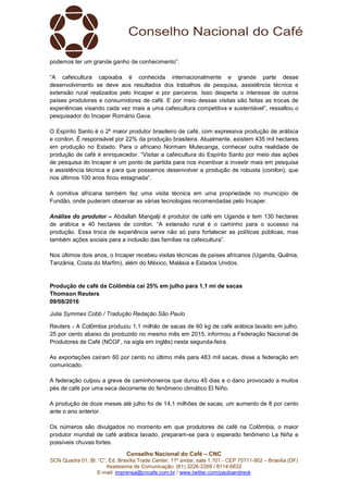 Conselho Nacional do Café – CNC
SCN Quadra 01, Bl. “C”, Ed. Brasília Trade Center, 11º andar, sala 1.101 - CEP 70711-902 – Brasília (DF)
Assessoria de Comunicação: (61) 3226-2269 / 8114-6632
E-mail: imprensa@cncafe.com.br / www.twitter.com/pauloandreck
podemos ter um grande ganho de conhecimento”.
“A cafeicultura capixaba é conhecida internacionalmente e grande parte desse
desenvolvimento se deve aos resultados dos trabalhos de pesquisa, assistência técnica e
extensão rural realizados pelo Incaper e por parceiros. Isso desperta o interesse de outros
países produtores e consumidores de café. E por meio dessas visitas são feitas as trocas de
experiências visando cada vez mais a uma cafeicultura competitiva e sustentável”, ressaltou o
pesquisador do Incaper Romário Gava.
O Espírito Santo é o 2º maior produtor brasileiro de café, com expressiva produção de arábica
e conilon. É responsável por 22% da produção brasileira. Atualmente, existem 435 mil hectares
em produção no Estado. Para o africano Normam Mutecanga, conhecer outra realidade de
produção de café é enriquecedor. “Visitar a cafeicultura do Espírito Santo por meio das ações
de pesquisa do Incaper é um ponto de partida para nos incentivar a investir mais em pesquisa
e assistência técnica e para que possamos desenvolver a produção de robusta (conilon), que
nos últimos 100 anos ficou estagnada”.
A comitiva africana também fez uma visita técnica em uma propriedade no município de
Fundão, onde puderam observar as várias tecnologias recomendadas pelo Incaper.
Análise do produtor – Abdallah Mangalji é produtor de café em Uganda e tem 130 hectares
de arábica e 40 hectares de conilon. “A extensão rural é o caminho para o sucesso na
produção. Essa troca de experiência serve não só para fortalecer as políticas públicas, mas
também ações sociais para a inclusão das famílias na cafeicultura”.
Nos últimos dois anos, o Incaper recebeu visitas técnicas de países africanos (Uganda, Quênia,
Tanzânia, Costa do Marfim), além do México, Malásia e Estados Unidos.
Produção de café da Colômbia cai 25% em julho para 1,1 mi de sacas
Thomson Reuters
09/08/2016
Julia Symmes Cobb / Tradução Redação São Paulo
Reuters - A Colômbia produziu 1,1 milhão de sacas de 60 kg de café arábica lavado em julho,
25 por cento abaixo do produzido no mesmo mês em 2015, informou a Federação Nacional de
Produtores de Café (NCGF, na sigla em inglês) nesta segunda-feira.
As exportações caíram 60 por cento no último mês para 483 mil sacas, disse a federação em
comunicado.
A federação culpou a greve de caminhoneiros que durou 45 dias e o dano provocado a muitos
pés de café por uma seca decorrente do fenômeno climático El Niño.
A produção de doze meses até julho foi de 14,1 milhões de sacas, um aumento de 8 por cento
ante o ano anterior.
Os números são divulgados no momento em que produtores de café na Colômbia, o maior
produtor mundial de café arábica lavado, preparam-se para o esperado fenômeno La Niña e
possíveis chuvas fortes.
 