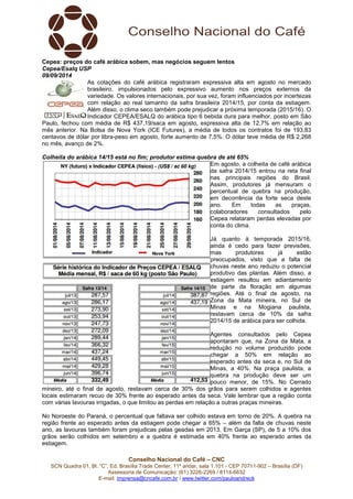 Cepea: preços do café arábica sobem, mas negócios seguem lentos 
Cepea/Esalq USP 
09/09/2014 
As cotações do café arábica registraram expressiva alta em agosto no mercado 
brasileiro, impulsionados pelo expressivo aumento nos preços externos da 
variedade. Os valores internacionais, por sua vez, foram influenciados por incertezas 
com relação ao real tamanho da safra brasileira 2014/15, por conta da estiagem. 
Além disso, o clima seco também pode prejudicar a próxima temporada (2015/16). O 
Indicador CEPEA/ESALQ do arábica tipo 6 bebida dura para melhor, posto em São 
Paulo, fechou com média de R$ 437,19/saca em agosto, expressiva alta de 12,7% em relação ao 
mês anterior. Na Bolsa de Nova York (ICE Futures), a média de todos os contratos foi de 193,83 
centavos de dólar por libra-peso em agosto, forte aumento de 7,5%. O dólar teve média de R$ 2,268 
no mês, avanço de 2%. 
Colheita do arábica 14/15 está no fim; produtor estima quebra de até 65% 
Em agosto, a colheita de café arábica 
da safra 2014/15 entrou na reta final 
nas principais regiões do Brasil. 
Assim, produtores já mensuram o 
percentual de quebra na produção, 
em decorrência da forte seca deste 
ano. Em todas as praças, 
colaboradores consultados pelo 
Cepea relataram perdas elevadas por 
conta do clima. 
Já quanto à temporada 2015/16, 
ainda é cedo para fazer previsões, 
mas produtores já estão 
preocupados, visto que a falta de 
chuvas neste ano reduziu o potencial 
produtivo das plantas. Além disso, a 
estiagem resultou em adiantamento 
de parte da floração em algumas 
regiões. Até o final de agosto, na 
Zona da Mata mineira, no Sul de 
Minas e na Mogiana paulista, 
restavam cerca de 10% da safra 
2014/15 de arábica para ser colhida. 
Agentes consultados pelo Cepea 
apontaram que, na Zona da Mata, a 
redução no volume produzido pode 
chegar a 50% em relação ao 
esperado antes da seca e, no Sul de 
Minas, a 40%. Na praça paulista, a 
quebra na produção deve ser um 
pouco menor, de 15%. No Cerrado 
mineiro, até o final de agosto, restavam cerca de 30% dos grãos para serem colhidos e agentes 
locais estimaram recuo de 30% frente ao esperado antes da seca. Vale lembrar que a região conta 
com várias lavouras irrigadas, o que limitou as perdas em relação a outras praças mineiras. 
No Noroeste do Paraná, o percentual que faltava ser colhido estava em torno de 20%. A quebra na 
região frente ao esperado antes da estiagem pode chegar a 65% – além da falta de chuvas neste 
ano, as lavouras também foram prejudicas pelas geadas em 2013. Em Garça (SP), de 5 a 10% dos 
grãos serão colhidos em setembro e a quebra é estimada em 40% frente ao esperado antes da 
estiagem. 
Conselho Nacional do Café – CNC 
SCN Quadra 01, Bl. “C”, Ed. Brasília Trade Center, 11º andar, sala 1.101 - CEP 70711-902 – Brasília (DF) 
Assessoria de Comunicação: (61) 3226-2269 / 8114-6632 
E-mail: imprensa@cncafe.com.br / www.twitter.com/pauloandreck 
 