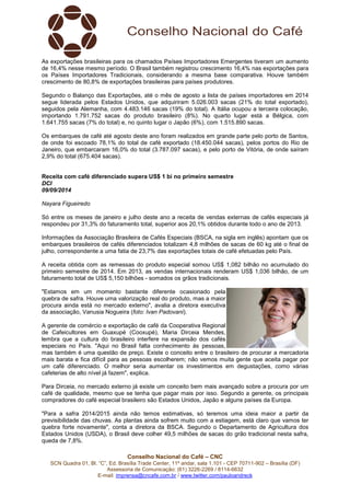 As exportações brasileiras para os chamados Países Importadores Emergentes tiveram um aumento 
de 16,4% nesse mesmo período. O Brasil também registrou crescimento 16,4% nas exportações para 
os Países Importadores Tradicionais, considerando a mesma base comparativa. Houve também 
crescimento de 80,8% de exportações brasileiras para países produtores. 
Segundo o Balanço das Exportações, até o mês de agosto a lista de países importadores em 2014 
segue liderada pelos Estados Unidos, que adquiriram 5.026.003 sacas (21% do total exportado), 
seguidos pela Alemanha, com 4.483.146 sacas (19% do total). A Itália ocupou a terceira colocação, 
importando 1.791.752 sacas do produto brasileiro (8%). No quarto lugar está a Bélgica, com 
1.641.755 sacas (7% do total) e, no quinto lugar o Japão (6%), com 1.515.890 sacas. 
Os embarques de café até agosto deste ano foram realizados em grande parte pelo porto de Santos, 
de onde foi escoado 78,1% do total de café exportado (18.450.044 sacas), pelos portos do Rio de 
Janeiro, que embarcaram 16,0% do total (3.787.097 sacas), e pelo porto de Vitória, de onde saíram 
2,9% do total (675.404 sacas). 
Receita com café diferenciado supera US$ 1 bi no primeiro semestre 
DCI 
09/09/2014 
Nayara Figueiredo 
Só entre os meses de janeiro e julho deste ano a receita de vendas externas de cafés especiais já 
respondeu por 31,3% do faturamento total, superior aos 20,1% obtidos durante todo o ano de 2013. 
Informações da Associação Brasileira de Cafés Especiais (BSCA, na sigla em inglês) apontam que os 
embarques brasileiros de cafés diferenciados totalizam 4,8 milhões de sacas de 60 kg até o final de 
julho, correspondente a uma fatia de 23,7% das exportações totais de café efetuadas pelo País. 
A receita obtida com as remessas do produto especial somou US$ 1,082 bilhão no acumulado do 
primeiro semestre de 2014. Em 2013, as vendas internacionais renderam US$ 1,036 bilhão, de um 
faturamento total de US$ 5,150 bilhões - somados os grãos tradicionais. 
"Estamos em um momento bastante diferente ocasionado pela 
quebra de safra. Houve uma valorização real do produto, mas a maior 
procura ainda está no mercado externo", avalia a diretora executiva 
da associação, Vanusia Nogueira (foto: Ivan Padovani). 
A gerente de comércio e exportação de café da Cooperativa Regional 
de Cafeicultores em Guaxupé (Cooxupé), Maria Dirceia Mendes, 
lembra que a cultura do brasileiro interfere na expansão dos cafés 
especiais no País. "Aqui no Brasil falta conhecimento às pessoas, 
mas também é uma questão de preço. Existe o conceito entre o brasileiro de procurar a mercadoria 
mais barata e fica difícil para as pessoas escolherem; não vemos muita gente que aceita pagar por 
um café diferenciado. O melhor seria aumentar os investimentos em degustações, como várias 
cafeterias de alto nível já fazem", explica. 
Para Dirceia, no mercado externo já existe um conceito bem mais avançado sobre a procura por um 
café de qualidade, mesmo que se tenha que pagar mais por isso. Segundo a gerente, os principais 
compradores do café especial brasileiro são Estados Unidos, Japão e alguns países da Europa. 
"Para a safra 2014/2015 ainda não temos estimativas, só teremos uma ideia maior a partir da 
previsibilidade das chuvas. As plantas ainda sofrem muito com a estiagem, está claro que vamos ter 
quebra forte novamente", conta a diretora da BSCA. Segundo o Departamento de Agricultura dos 
Estados Unidos (USDA), o Brasil deve colher 49,5 milhões de sacas do grão tradicional nesta safra, 
queda de 7,8%. 
Conselho Nacional do Café – CNC 
SCN Quadra 01, Bl. “C”, Ed. Brasília Trade Center, 11º andar, sala 1.101 - CEP 70711-902 – Brasília (DF) 
Assessoria de Comunicação: (61) 3226-2269 / 8114-6632 
E-mail: imprensa@cncafe.com.br / www.twitter.com/pauloandreck 
 