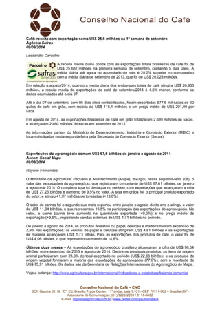 Café: receita com exportação soma US$ 25,6 milhões na 1ª semana de setembro 
Agência Safras 
09/09/2014 
Lessandro Carvalho 
A receita média diária obtida com as exportações totais brasileiras de café foi de 
US$ 25,682 milhões na primeira semana de setembro, contando 5 dias úteis. A 
média diária até agora no acumulado do mês é 28,2% superior no comparativo 
com a média diária de setembro de 2013, que foi de US$ 20,028 milhões. 
Em relação a agosto/2014, quando a média diária dos embarques totais de café atingira US$ 26,933 
milhões, a receita média de exportações de café de setembro/2014 é 4,6% menor, conforme os 
dados acumulados até o dia 07. 
Até o dia 07 de setembro, com 05 dias úteis contabilizados, foram exportadas 577,6 mil sacas de 60 
quilos de café em grão, com receita de US$ 116,1 milhões e um preço médio de US$ 201,00 por 
saca. 
Em agosto de 2014, as exportações brasileiras de café em grão totalizaram 2,689 milhões de sacas, 
e alcançaram 2,460 milhões de sacas em setembro de 2013. 
As informações partem do Ministério do Desenvolvimento, Indústria e Comércio Exterior (MDIC) e 
foram divulgadas nesta segunda-feira pela Secretaria de Comércio Exterior (Secex). 
Exportações do agronegócio somam US$ 67,6 bilhões de janeiro a agosto de 2014 
Ascom Social Mapa 
09/09/2014 
Rayane Fernandes 
O Ministério da Agricultura, Pecuária e Abastecimento (Mapa), divulgou nessa segunda-feira (08), o 
valor das exportações do agronegócio, que registraram o montante de US$ 67,61 bilhões, de janeiro 
a agosto de 2014. O complexo soja foi destaque no período, com exportações que alcançaram a cifra 
de US$ 27,25 bilhões e aumento de 9,5% no valor. A soja em grãos foi o principal produto exportado 
do setor, e atingiu 41,97 milhões de toneladas (+13,0%). 
O setor de carnes foi o segundo que mais exportou entre janeiro e agosto deste ano e atingiu o valor 
de US$ 11,34 bilhões, o que representou 16,8% na participação das exportações do agronegócio. No 
setor, a carne bovina teve aumento na quantidade exportada (+9,0%) e no preço médio de 
exportação (+3,5%), registrando vendas externas de US$ 4,71 bilhões no período. 
De janeiro a agosto de 2014, os produtos florestais ou papel, celulose e madeira tiveram expansão de 
2,9% nas exportações: as vendas de papel e celulose atingiram US$ 4,81 bilhões e as exportações 
de madeira alcançaram US$ 1,73 bilhão. Para as exportações dos produtos de café, o valor foi de 
US$ 4,06 bilhões, o que representou aumento de 14,8%. 
Últimos doze meses – As exportações do agronegócio brasileiro alcançaram a cifra de US$ 98,54 
bilhões, entre setembro de 2013 e agosto de 2014. Dentre os principais produtos, os itens de origem 
animal participaram com 23,0% do total exportado no período (US$ 22,63 bilhões) e os produtos de 
origem vegetal formaram a maioria das exportações do agronegócio (77,0%), com o montante de 
US$ 75,91 bilhões. Os dados são da Secretaria de Relações Internacionais do Agronegócio do Mapa. 
Veja a balança: http://www.agricultura.gov.br/internacional/indicadores-e-estatisticas/balanca-comercial 
Conselho Nacional do Café – CNC 
SCN Quadra 01, Bl. “C”, Ed. Brasília Trade Center, 11º andar, sala 1.101 - CEP 70711-902 – Brasília (DF) 
Assessoria de Comunicação: (61) 3226-2269 / 8114-6632 
E-mail: imprensa@cncafe.com.br / www.twitter.com/pauloandreck 
 