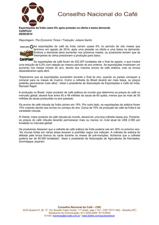 Exportações da Índia caem 6% após pressão na oferta e baixa demanda 
CaféPoint 
09/09/2014 
Reportagem: The Economic Times / Tradução: Juliana Santin 
As exportações de café da Índia caíram quase 6% no período de oito meses que 
terminou em agosto de 2014, após uma pressão na oferta e uma baixa na demanda. 
Embora a demanda deva aumentar nos próximos meses, os produtores temem que as 
intempéries do clima pressionem a produção para baixo. 
As exportações de café foram de 222.297 toneladas até o final de agosto, o que mostra 
uma redução de 5,5% com relação ao mesmo período do ano anterior. As exportações mostraram um 
aumento nos meses iniciais do ano, devido aos maiores envios de café arábica, mas os envios 
desaceleraram após abril. 
“Esperamos que as exportações aumentem durante o final do ano, quando os países começam a 
comprar para os meses de inverno. Como a colheita do Brasil deverá ser mais baixa, os preços 
poderão permanecer mais altos”, disse o presidente da Associação de Exportações e Café da Índia, 
Ramesh Rajah. 
A produção no Brasil, maior produtor de café arábica do mundo que determina os preços do café no 
mercado global, deverá ficar entre 45 a 48 milhões de sacas de 60 quilos, menos que as mais de 50 
milhões de sacas produzidas no ano passado. 
Os envios de café robusta da Índia caíram em 19%. Por outro lado, as exportações de arábica foram 
14% maiores devido aos envios no começo do ano. Cerca de 70% da produção de café da Índia é da 
variedade robusta. 
O Vietnã, maior produtor de café robusta do mundo, deverá ter uma boa colheita nesse ano. Portanto, 
os preços do café robusta deverão permanecer mais ou menos no nível atual de US$ 2.000 por 
tonelada no mercado global. 
Os produtores disseram que a colheita de café arábica da Índia poderia cair em 30% no próximo ano. 
“As chuvas fortes em várias áreas levaram à podridão negra nos cafezais. A colheita de arábica foi 
afetada pela broca branca do caule durante os meses de pré-monções. Achamos que a colheita 
poderia ser de 60.000 toneladas”, disse o presidente da Associação de Agricultores de Karnataka, 
Govindappa Jayaram. 
Conselho Nacional do Café – CNC 
SCN Quadra 01, Bl. “C”, Ed. Brasília Trade Center, 11º andar, sala 1.101 - CEP 70711-902 – Brasília (DF) 
Assessoria de Comunicação: (61) 3226-2269 / 8114-6632 
E-mail: imprensa@cncafe.com.br / www.twitter.com/pauloandreck 
