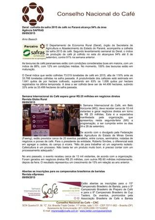 Conselho Nacional do Café – CNC
SCN Quadra 01, Bl. “C”, Ed. Brasília Trade Center, 11º andar, sala 1.101 - CEP 70711-902 – Brasília (DF)
Assessoria de Comunicação: (61) 3226-2269 / 8114-6632
E-mail: imprensa@cncafe.com.br / www.twitter.com/pauloandreck
Deral: colheita da safra 2015 de café no Paraná alcança 94% da área
Agência SAFRAS
09/09/2015
Arno Baasch
O Departamento de Economia Rural (Deral), órgão da Secretaria de
Agricultura e Abastecimento do Estado do Paraná, acompanha a colheita
da safra 2015 de café. Segundo levantamento semanal do Deral, o índice
de produção de café já colhido no esta do alcançava 94% até 8 de
setembro, contra 91% na semana anterior.
As lavouras de café paranaenses estão com condições consideradas boas em maioria, com um
índice de 88%, com 12% em condições médias. No momento, 100% das lavouras estão em
maturação.
O Deral indica que serão colhidas 73.019 toneladas de café em 2015, alta de 116% ante as
33.768 toneladas colhidas na safra passada. A produtividade dos cafezais está estimada em
1.641 quilos de por hectare cultivado, superando em 63% os 1.008 quilos por hectare
registrados na última temporada. A área a ser colhida deve ser de 44.499 hectares, subindo
33% ante os 33.499 hectares da safra passada.
Semana Internacional do Café espera gerar R$ 25 milhões em negócios diretos
Revista Globo Rural
09/09/2015
A Semana Internacional do Café, em Belo
Horizonte (MG), deve receber cerca de 10 mil
visitantes e gerar negócios diretos em torno
de R$ 25 milhões. Esta é a expectativa
manifestada pela organização, que
apresentou nesta segunda-feira (8/6) a
programação, a ser cumprida entre os dias
24 e 26 de setembro.
De acordo com o divulgado pela Federação
de Agricultura do Estado de Minas Gerais
(Faemg), estão previstos cerca de 20 eventos paralelos, entre cursos, seminários, rodadas de
negócios e provas de café. Para o presidente da entidade, Roberto Simões, o diferencial está
em agregar a cadeia, do campo à xícara. “Não dá para trabalhar só um segmento isolado.
Cafeicultura é um processo. Não basta ter um produto muito bom, é preciso contar com um
processamento adequado.”
No ano passado, o evento recebeu cerca de 13 mil visitantes, de acordo com a organização.
Foram gerados em negócios diretos R$ 25 milhões, com outros R$ 60 milhões indiretamente,
depois da feira. O resultado representou um crescimento de 15% em relação ao ano anterior.
Abertas as inscrições para os campeonatos brasileiros de baristas
Revista eSpresso
09/09/2015
Estão abertas as inscrições para o 15º
Campeonato Brasileiro de Barista, para o 5º
Campeonato Brasileiro de Preparo de Café
e para o 8º Campeonato Brasileiro de Cup
Tasters. Os eventos, promovidos pela
Associação Brasileira de Café e Barista
 