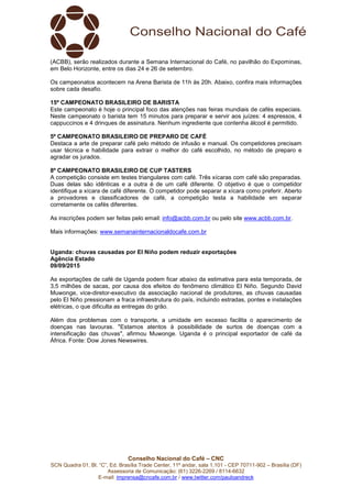 Conselho Nacional do Café – CNC
SCN Quadra 01, Bl. “C”, Ed. Brasília Trade Center, 11º andar, sala 1.101 - CEP 70711-902 – Brasília (DF)
Assessoria de Comunicação: (61) 3226-2269 / 8114-6632
E-mail: imprensa@cncafe.com.br / www.twitter.com/pauloandreck
(ACBB), serão realizados durante a Semana Internacional do Café, no pavilhão do Expominas,
em Belo Horizonte, entre os dias 24 e 26 de setembro.
Os campeonatos acontecem na Arena Barista de 11h às 20h. Abaixo, confira mais informações
sobre cada desafio.
15º CAMPEONATO BRASILEIRO DE BARISTA
Este campeonato é hoje o principal foco das atenções nas feiras mundiais de cafés especiais.
Neste campeonato o barista tem 15 minutos para preparar e servir aos juízes: 4 espressos, 4
cappuccinos e 4 drinques de assinatura. Nenhum ingrediente que contenha álcool é permitido.
5º CAMPEONATO BRASILEIRO DE PREPARO DE CAFÉ
Destaca a arte de preparar café pelo método de infusão e manual. Os competidores precisam
usar técnica e habilidade para extrair o melhor do café escolhido, no método de preparo e
agradar os jurados.
8º CAMPEONATO BRASILEIRO DE CUP TASTERS
A competição consiste em testes triangulares com café. Três xícaras com café são preparadas.
Duas delas são idênticas e a outra é de um café diferente. O objetivo é que o competidor
identifique a xícara de café diferente. O competidor pode separar a xícara como preferir. Aberto
a provadores e classificadores de café, a competição testa a habilidade em separar
corretamente os cafés diferentes.
As inscrições podem ser feitas pelo email: info@acbb.com.br ou pelo site www.acbb.com.br.
Mais informações: www.semanainternacionaldocafe.com.br
Uganda: chuvas causadas por El Niño podem reduzir exportações
Agência Estado
09/09/2015
As exportações de café de Uganda podem ficar abaixo da estimativa para esta temporada, de
3,5 milhões de sacas, por causa dos efeitos do fenômeno climático El Niño. Segundo David
Muwonge, vice-diretor-executivo da associação nacional de produtores, as chuvas causadas
pelo El Niño pressionam a fraca infraestrutura do país, incluindo estradas, pontes e instalações
elétricas, o que dificulta as entregas do grão.
Além dos problemas com o transporte, a umidade em excesso facilita o aparecimento de
doenças nas lavouras. "Estamos atentos à possibilidade de surtos de doenças com a
intensificação das chuvas", afirmou Muwonge. Uganda é o principal exportador de café da
África. Fonte: Dow Jones Newswires.
 