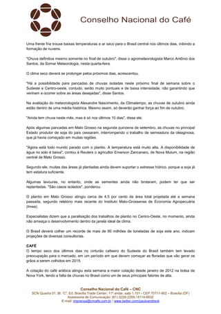 Conselho Nacional do Café – CNC
SCN Quadra 01, Bl. “C”, Ed. Brasília Trade Center, 11º andar, sala 1.101 - CEP 70711-902 – Brasília (DF)
Assessoria de Comunicação: (61) 3226-2269 / 8114-6632
E-mail: imprensa@cncafe.com.br / www.twitter.com/pauloandreck
Uma frente fria trouxe baixas temperaturas e ar seco para o Brasil central nos últimos dias, inibindo a
formação de nuvens.
"Chuva definitiva mesmo somente no final de outubro", disse o agrometeorologista Marco Antônio dos
Santos, da Somar Meteorologia, nesta quarta-feira.
O clima seco deverá se prolongar pelos próximos dias, acrescentou.
"Há a possibilidade para pancadas de chuvas isoladas neste próximo final de semana sobre o
Sudeste e Centro-oeste, contudo, serão muito pontuais e de baixa intensidade, não garantindo que
venham a ocorrer sobre as áreas desejadas", disse Santos.
Na avaliação do meteorologista Alexandre Nascimento, da Climatempo, as chuvas de outubro ainda
estão dentro de uma média histórica. Mesmo assim, só deverão ganhar força ao fim de outubro.
"Ainda tem chuva neste mês, mas é só nos últimos 10 dias", disse ele.
Após algumas pancadas em Mato Grosso na segunda quinzena de setembro, as chuvas no principal
Estado produtor de soja do país cessaram, interrompendo o trabalho de semeadura da oleaginosa,
que já havia começado em muitas regiões.
"Agora está todo mundo parado com o plantio. A temperatura está muito alta. A disponibilidade de
água no solo é baixa", contou à Reuters o agricultor Emerson Zancanaro, de Nova Mutum, na região
central de Mato Grosso.
Segundo ele, muitas das áreas já plantadas ainda devem suportar o estresse hídrico, porque a soja já
tem estatura suficiente.
Algumas lavouras, no entanto, onde as sementes ainda não brotaram, podem ter que ser
replantadas. "São casos isolados", ponderou.
O plantio em Mato Grosso atingiu cerca de 4,5 por cento da área total projetada até a semana
passada, segundo relatório mais recente do Instituto Mato-Grossense de Economia Agropecuária
(Imea).
Especialistas dizem que a paralisação dos trabalhos de plantio no Centro-Oeste, no momento, ainda
não ameaça o desenvolvimento dentro da janela ideal de clima.
O Brasil deverá colher um recorde de mais de 90 milhões de toneladas de soja este ano, indicam
projeções de diversas consultorias.
CAFÉ
O tempo seco dos últimos dias no cinturão cafeeiro do Sudeste do Brasil também tem levado
preocupação para o mercado, em um período em que devem começar as floradas que vão gerar os
grãos a serem colhidos em 2015.
A cotação do café arábica atingiu esta semana a maior cotação desde janeiro de 2012 na bolsa de
Nova York, tendo a falta de chuvas no Brasil como um de seus principais fatores de alta.
 