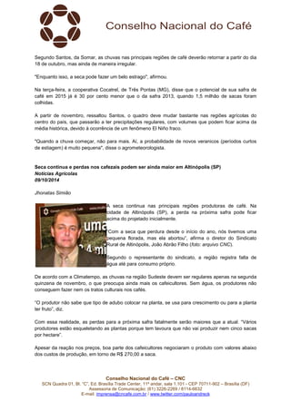 Conselho Nacional do Café – CNC
SCN Quadra 01, Bl. “C”, Ed. Brasília Trade Center, 11º andar, sala 1.101 - CEP 70711-902 – Brasília (DF)
Assessoria de Comunicação: (61) 3226-2269 / 8114-6632
E-mail: imprensa@cncafe.com.br / www.twitter.com/pauloandreck
Segundo Santos, da Somar, as chuvas nas principais regiões de café deverão retornar a partir do dia
18 de outubro, mas ainda de maneira irregular.
"Enquanto isso, a seca pode fazer um belo estrago", afirmou.
Na terça-feira, a cooperativa Cocatrel, de Três Pontas (MG), disse que o potencial de sua safra de
café em 2015 já é 30 por cento menor que o da safra 2013, quando 1,5 milhão de sacas foram
colhidas.
A partir de novembro, ressaltou Santos, o quadro deve mudar bastante nas regiões agrícolas do
centro do país, que passarão a ter precipitações regulares, com volumes que podem ficar acima da
média histórica, devido à ocorrência de um fenômeno El Niño fraco.
"Quando a chuva começar, não para mais. Aí, a probabilidade de novos veranicos (períodos curtos
de estiagem) é muito pequena", disse o agrometeorologista.
Seca continua e perdas nos cafezais podem ser ainda maior em Altinópolis (SP)
Notícias Agrícolas
09/10/2014
Jhonatas Simião
A seca continua nas principais regiões produtoras de café. Na
cidade de Altinópolis (SP), a perda na próxima safra pode ficar
acima do projetado inicialmente.
“Com a seca que perdura desde o início do ano, nós tivemos uma
pequena florada, mas ela abortou”, afirma o diretor do Sindicato
Rural de Altinópolis, João Abrão Filho (foto: arquivo CNC).
Segundo o representante do sindicato, a região registra falta de
água até para consumo próprio.
De acordo com a Climatempo, as chuvas na região Sudeste devem ser regulares apenas na segunda
quinzena de novembro, o que preocupa ainda mais os cafeicultores. Sem água, os produtores não
conseguem fazer nem os tratos culturais nos cafés.
“O produtor não sabe que tipo de adubo colocar na planta, se usa para crescimento ou para a planta
ter fruto”, diz.
Com essa realidade, as perdas para a próxima safra fatalmente serão maiores que a atual. “Vários
produtores estão esqueletando as plantas porque tem lavoura que não vai produzir nem cinco sacas
por hectare”.
Apesar da reação nos preços, boa parte dos cafeicultores negociaram o produto com valores abaixo
dos custos de produção, em torno de R$ 270,00 a saca.
 