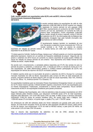 Conselho Nacional do Café – CNC
SCN Quadra 01, Bl. “C”, Ed. Brasília Trade Center, 11º andar, sala 1.101 - CEP 70711-902 – Brasília (DF)
Assessoria de Comunicação: (61) 3226-2269 / 8114-6632
E-mail: imprensa@cncafe.com.br / www.twitter.com/pauloandreck
Café: receita cambial com exportações sobe 42,9% ante set/2013, informa CeCafé
Communicação Assessoria Empresarial
09/10/2014
A receita cambial relativa às exportações de café do mês
de setembro (US$ 582.288) foi 42,9% superior em relação
à registrada no mesmo período do ano passado (US$
407.602), representando um acréscimo de US$ 174.686. O
volume, por sua vez, apresentou um aumento de 7,8% na
mesma base comparativa. Foram exportadas 2.940.465
sacas (verde, torrado & moído e solúvel), contra 2.726.534
em setembro de 2013. As informações são do Balanço das
Exportações divulgado hoje pelo CeCafé (Conselho dos
Exportadores de Café do Brasil).
O levantamento destaca também os resultados do ano
civil. De janeiro a setembro houve incremento de 17,9% na
receita cambial e de 17,2% no volume do produto
exportado em relação ao período anterior. A receita fechou em US$ 4,627 bilhões e o volume
exportado foi de 26.642.531 sacas.
“O diretor-geral do CeCafé, Guilherme Braga, destaca que “o Brasil sustenta um nível de exportações
altamente expressivo, mesmo em um período de frequente volatilidade de preços”. Segundo ele, de
janeiro a setembro de 2014 houve um aumento no volume exportado de quase quatro milhões de
sacas em relação ao mesmo período do ano anterior. “Isso representa uma média mensal de três
milhões de sacas”, explica Braga.
De acordo com o levantamento, a variedade arábica respondeu por 81,4% das vendas do país no
período de janeiro a setembro, o solúvel por 10%, o robusta por 8,5% e o torrado & moído por 0,1%
das exportações. Os cafés diferenciados (arábica e conillon) tiveram participação de 22,4% nas
exportações em termos de volume e de 29,2% na receita cambial.
O relatório aponta ainda que no acumulado de janeiro a setembro de 2014 a Europa foi o principal
mercado importador de café do Brasil, respondendo pela compra de 54% do total embarcado do
produto, enquanto América do Norte adquiriu 25% do total de sacas exportadas, Ásia 15%, América
do Sul 3%, África. 1%, América Central 1% e Oceania, 1%.
As exportações brasileiras para os chamados Países Importadores Emergentes tiveram um aumento
de 10,7% nesse mesmo período. O Brasil também registrou crescimento 16,3% nas exportações para
os Países Importadores Tradicionais, considerando a mesma base comparativa. Houve também
crescimento de 86,5% de exportações brasileiras para países produtores.
Segundo o Balanço das Exportações, até o mês de setembro a lista de países importadores em 2014
segue liderada pelos Estados Unidos, que adquiriram 5.578.055 sacas (21% do total exportado),
seguidos pela Alemanha, com 5.031.082 sacas (19% do total). A Itália ocupou a terceira colocação,
importando 2.036.143 sacas do produto brasileiro (8%). No quarto lugar está a Bélgica, com
1.939.403 sacas (7% do total) e, no quinto lugar, o Japão (7%), com 1.739.357 sacas.
Os embarques de café até setembro deste ano foram realizados em grande parte pelo porto de
Santos, de onde foram escoados 78,5% do total de café exportado (20.905.075 sacas), pelos portos
do Rio de Janeiro, que embarcaram 15,7% do total (4.169.823 sacas), e pelo porto de Vitória, de
onde saíram 2,8% do total (758.129 sacas).
Veja o resumo das exportações de setembro no site do CNC, através do link:
http://www.cncafe.com.br/site/conteudo.asp?id=23.
 