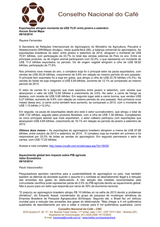 Conselho Nacional do Café – CNC
SCN Quadra 01, Bl. “C”, Ed. Brasília Trade Center, 11º andar, sala 1.101 - CEP 70711-902 – Brasília (DF)
Assessoria de Comunicação: (61) 3226-2269 / 8114-6632
E-mail: imprensa@cncafe.com.br / www.twitter.com/pauloandreck
Exportações atingem montante de US$ 75,91 entre janeiro e setembro
Ascom Social Mapa
09/10/2014
Rayane Fernandes
A Secretaria de Relações Internacionais do Agronegócio do Ministério da Agricultura, Pecuária e
Abastecimento (SRI/Mapa) divulgou, nesta quarta-feira (08), a balança comercial do agronegócio. As
exportações brasileiras do setor, entre janeiro e setembro de 2014, atingiram o montante de US$
75,91 bilhões, com participação de 43,7% no total das vendas externas do País no ano. Entre os
principais produtos, os de origem animal participaram com 22,4%, o que representa um montante de
US$ 17,0 bilhões exportados no período. Os de origem vegetal atingiram a cifra de US$ 58,92
bilhões, participação de 77,6%.
Nos primeiros nove meses do ano, o complexo soja foi o principal setor da pauta exportadora, com
vendas de US$ 29,24 bilhões, crescimento de 5,8% em relação ao mesmo período do ano passado.
O principal item exportado foi a soja em grãos, que atingiu a cifra de US$ 22,76 bilhões (+5,3%). As
vendas do farelo de soja chegaram a US$ 5,59 bilhões, aumento de 12,1% se comparado ao mesmo
período de 2013.
O setor de carnes foi o segundo que mais exportou entre janeiro e setembro, com vendas que
alcançaram o valor de US$ 12,84 bilhões e crescimento de 3,6%. No setor, a carne de frango se
destaca, com receita de US$ 5,88 bilhões. Em segundo lugar está a carne bovina, que vendeu US$
5,27 bilhões, aumento de 9,9% com relação ao mesmo período do ano passado. Nos primeiros nove
meses desse ano, a carne suína também teve aumento, se comparado a 2013, com o montante de
US$ 1,13 bilhão (+12,4%).
Em seguida, na pauta de exportações deste ano está o setor sucroalcooleiro, que atingiu o total de
US$ 7,52 bilhões, seguido pelos produtos florestais, com a cifra de US$ 7,38 bilhões. Completando
os cinco principais setores que mais exportaram, o setor cafeeiro participou com exportações que
alcançaram US$ 4,68 bilhões, crescimento de 18,1% em relação ao período de janeiro a setembro de
2013.
Últimos doze meses – As exportações do agronegócio brasileiro atingiram a marca de US$ 97,88
bilhões, entre outubro de 2013 e setembro de 2014. O complexo soja se mantém em primeiro e foi
responsável por 33,3% de todas as vendas do agronegócio. Em segundo permanece o setor de
carnes, com US$ 17,25 bilhões.
Acesse a nota completa: http://www.cncafe.com.br/site/capa.asp?id=18430.
Aquecimento global tem impacto sobre PIB agrícola
Valor Econômico
09/10/2014
Paulo Vasconcellos
Pesquisadores apontam caminhos para a sustentabilidade do agronegócio no país, mas também
expõem os dilemas da atividade quando o assunto é o combate ao desmatamento ilegal e a redução
das emissões dos gases do efeito-estufa. A não adoção das medidas recomendadas pela
comunidade científica pode representar perda de 2,5% do PIB agrícola devido ao aquecimento global.
Não é pouco para um setor que responde por cerca de 30% da economia nacional.
"O prejuízo ao agronegócio brasileiro atingiu R$ 10 bilhões só na safra de 2013 devido a problemas
climáticos", diz Eduardo Assad, coordenador do grupo de pesquisa de mudanças climáticas da
Empresa Brasileira de Pesquisa Agropecuária (Embrapa). Segundo ele, o Brasil fez um esforço
mundial para a redução das emissões dos gases do efeito-estufa. "Mas chegar a 4 mil quilômetros
quadrados de desmatamento por ano e voltar a crescer para 6 mil quilômetros quadrados, como
 